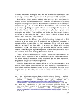 évoluent rapidement, on ne peut donc pas être certains que le format du livre
électronique acheté en 2010 disposera encore de lecteurs compatibles en 2020.
   Toutefois, les limites actuelles les plus importantes des livres numériques ne
résident pas dans les problèmes techniques mais dans les restrictions juridiques et
les peurs économiques des éditeurs. Actuellement, la vente de livres électroniques
ne représente que 15% du chiffre d'affaire d'un éditeur 102. L'investissement est
alors encore trop élevé pour les petits éditeurs qui vendront peu. De plus, même si
la recette obtenue avec les livres numériques est plus élevée grâce à une
diminution du nombre d'intermédiaires par rapport au livre papier (libraires,
diffuseurs, etc.), elle subit une TVA à 19,5% contre 5,5% pour le papier, ce qui
rend les livres numériques moins attractifs.
   La seconde peur des éditeurs vient principalement du piratage qui est déjà
récurrent avec les autres types de documents ou applications numériques :
musiques, films, logiciels, jeux, etc. Entre les années 1990 et 2000, avec l'essor
d'Internet et l'arrivée du haut débit, les échanges de fichiers ont fortement
augmenté103. En 2002, des groupes tels que Microsoft, Apple et Sony ont alors mis
en place les DRM (Digital Rights Management) qui permettent de contrôler l'accès
aux fichiers et d'empêcher leur large diffusion sur Internet.
   Grâce à ce système, ces groupes parviennent à rendre leurs ressources rares sur
le web et ainsi à augmenter le coût de leur accès. Certains, comme MSN Music,
ont même rendus ces ressources lisibles uniquement par des outils spécifiques,
forçant ainsi l'usager à acheter certains produits.
   En outre, les DRM seraient un frein à la vente car, selon Tim O’Reilly, « la
piraterie est une sorte d’impôt progressif, qui réduit peut-être de quelques points le
pourcentage des ventes d’artistes célèbres (et je dis « peut-être », parce que même
ce point n’est pas démontré), mais induit en contrepartie d’immenses bénéfices



102 CAZIN X. « Modèles économiques, DRM et piratage : halte aux fantasmes ! » [En ligne].
   4ème Journée Couperin sur le livre électronique : L’e-book en action(s) : de l’acquisition à la
   diffusion.        Bordeaux      :   Couperin,       mars      2008.    Disponible      sur     :
   http://www.couperin.org/fr/groupes-de-travail-et-projets-deap/ebook/journee-du-livre-
   electronique/item/537-4e-journee-couperin-sur-le-livre-electronique (Consulté le 17/08/2011)
103 FAUCILHON J. « Le problème des DRM : Frein aux usages et incitation au piratage » [En
   ligne]. 5ème Journée Couperin sur le livre électronique : quelles pratiques pour quels
   usages       ?.      Lille      :      Couperin,        2010.       Disponible       sur       :
   http://www.couperin.org/components/com_flexicontent/medias/faucilhon_ceb.pdf (Consulté le
   17/08/2011)
                                                                                                77
 