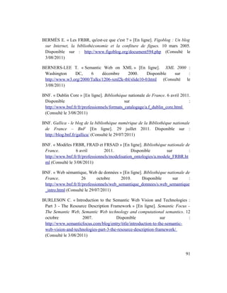 BERMÈS E. « Les FRBR, qu'est-ce que c'est ? » [En ligne]. Figoblog : Un blog
 sur Internet, la bibliothéconomie et la confiture de figues. 10 mars 2005.
 Disponible sur : http://www.figoblog.org/document594.php (Consulté le
 3/08/2011)

BERNERS-LEE T. « Semantic Web on XML » [En ligne]. XML 2000 :
 Washington     DC,     6     décembre     2000.      Disponible sur   :
 http://www.w3.org/2000/Talks/1206-xml2k-tbl/slide10-0.html (Consulté le
 3/08/2011)

BNF. « Dublin Core » [En ligne]. Bibliothèque nationale de France. 6 avril 2011.
 Disponible                                  sur                               :
 http://www.bnf.fr/fr/professionnels/formats_catalogage/a.f_dublin_core.html
 (Consulté le 3/08/2011)

BNF. Gallica - le blog de la bibliothèque numérique de la Bibliothèque nationale
 de France – BnF [En ligne]. 29 juillet 2011. Disponible sur :
 http://blog.bnf.fr/gallica/ (Consulté le 29/07/2011)

BNF. « Modèles FRBR, FRAD et FRSAD » [En ligne]. Bibliothèque nationale de
 France.          6 avril         2011.         Disponible         sur        :
 http://www.bnf.fr/fr/professionnels/modelisation_ontologies/a.modele_FRBR.ht
 ml (Consulté le 3/08/2011)

BNF. « Web sémantique, Web de données » [En ligne]. Bibliothèque nationale de
 France.             26       octobre     2010.     Disponible      sur      :
 http://www.bnf.fr/fr/professionnels/web_semantique_donnees/s.web_semantique
 _intro.html (Consulté le 29/07/2011)

BURLESON C. « Introduction to the Semantic Web Vision and Technologies :
 Part 3 - The Resource Description Framework » [En ligne]. Semantic Focus -
 The Semantic Web, Semantic Web technology and computational semantics. 12
 octobre             2007.             Disponible               sur          :
 http://www.semanticfocus.com/blog/entry/title/introduction-to-the-semantic-
 web-vision-and-technologies-part-3-the-resource-description-framework/
 (Consulté le 3/08/2011)



                                                                             91
 