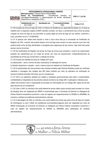 5.1.26 A posse de arma de fogo por CAC no interior de residência (ou dependência desta) ou no local de
trabalho sem o respectivo registro (CRAF) também constitui, em tese, o cometimento dos crimes de posse
irregular de arma de fogo de uso permitido ou posse ilegal de arma de fogo de uso restrito, conforme o
caso, previstos na Lei nº 10.826/2003.
5.1.27 A pessoa com idade entre dezoito e vinte e cinco anos fará jus à concessão de Certificado de
Registro de CAC, contudo não poderá adquirir arma de fogo para compor os seus acervos e por isso não
poderá portar arma de fogo alimentada e carregada para segurança de seu acervo, haja vista não poder
possuir acervo de armas.
5.1.28 Os Certificados de Registro de Armas de Fogo de armas que compõem o acervo de colecionador
poderão ser substituídos por um mapa de armas, por meio de requerimento, independentemente da
quantidade de armas que componham a coleção de armas.
5.1.29 O prazo de validade da Guia de Tráfego (GT) para:
a) colecionador - será o número de dias necessários à realização do evento;
b) atirador desportivo e caçador - será o mesmo prazo de validade do Certificado de Registro.
5.1.30 A autenticidade dos documentos mais recentes emitidos pelo Exército Brasileiro pode ser verificada
mediante a checagem dos códigos tipo QR neles contidos por meio do aplicativo de verificação do
Governo Federal chamado VIO (para uso em smartphone).
5.1.31 VIO é um aplicativo adotado por órgãos e entidades governamentais para aferir a autenticidade,
confiabilidade e integridade de documentos através da leitura de código QR. A aplicação é utilizada para
validar documentos e tem a capacidade de encriptar as informações em um Código QR, capaz de ser lido
pela câmera de um smartphone.
5.1.32 Caso o CAC ou indivíduo com porte federal de armas utilize sua(s) arma(s) para cometer um crime,
tal situação deve ser registrada em REDS e encaminhada para o Comando do Exército ou Delegacia da
Polícia Federal competente (conforme o caso do registro ser respectivamente no SIGMA ou SINARM), de
maneira a viabilizar providências administrativas cabíveis.
5.1.33 A abordagem de CAC ou indivíduo com porte federal de armas que porta arma de fogo em estado
de embriaguez ou sob o efeito de substâncias químicas/alucinógenas deve ser registrada por meio de
REDS endereçado ao Comando do Exército ou Delegacia da Polícia Federal competente (conforme o
caso do registro ser respectivamente no SIGMA ou SINARM) para viabilização de medidas
administrativas.
PROCEDIMENTO OPERACIONAL PADRÃO
Macroprocesso: Técnica/Tática Policial Militar
Nome do Procedimento: Providências policiais na
abordagem/fiscalização a colecionadores de armas, atiradores
desportivos e caçadores (CAC).
POP nº 1.3.0.39
Estabelecido em:
22/11/2021
Atualizado em: Comissão/Unidade:
PM3
Folha:07/26
 