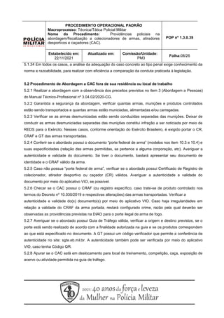 5.1.34 Em todos os casos, a análise da adequação do caso concreto ao tipo penal exige conhecimento da
norma e razoabilidade, para realizar com eficiência a comparação da conduta praticada à legislação.
5.2 Procedimento de Abordagem a CAC fora de sua residência ou local de trabalho
5.2.1 Realizar a abordagem com a observância dos preceitos previstos no item 3 (Abordagem a Pessoas)
do Manual Técnico-Profissional nº 3.04.02/2020-CG.
5.2.2 Garantida a segurança da abordagem, verificar quantas armas, munições e produtos controlados
estão sendo transportados e quantas armas estão municiadas, alimentadas e/ou carregadas.
5.2.3 Verificar se as armas desmuniciadas estão sendo conduzidas separadas das munições. Deixar de
conduzir as armas desmuniciadas separadas das munições constitui infração a ser noticiada por meio de
REDS para o Exército. Nesses casos, conforme orientação do Exército Brasileiro, é exigido portar o CR,
CRAF e GT das armas transportadas.
5.2.4 Conferir se o abordado possui o documento “porte federal de arma” (modelos nos item 10.3 e 10.4) e
suas especificidades (relação das armas permitidas, se pertence a alguma corporação, etc). Averiguar a
autenticidade e validade do documento. Se tiver o documento, bastará apresentar seu documento de
identidade e o CRAF válido da arma.
5.2.5 Caso não possua “porte federal de arma”, verificar se o abordado possui Certificado de Registro de
colecionador, atirador desportivo ou caçador (CR) válidos. Averiguar a autenticidade e validade do
documento por meio do aplicativo VIO, se possível.
5.2.6 Checar se o CAC possui o CRAF (ou registro específico, caso trate-se de produto controlado nos
termos do Decreto nº 10.030/2019 e respectivas alterações) das armas transportadas. Verificar a
autenticidade e validade do(s) documento(s) por meio do aplicativo VIO. Caso haja irregularidades em
relação a validade do CRAF da arma portada, restará configurado crime, razão pela qual deverão ser
observadas as providências previstas na DIAO para o porte ilegal de arma de fogo.
5.2.7 Averiguar se o abordado possui Guia de Tráfego válida, verificar a origem e destino previstos, se o
porte está sendo realizado de acordo com a finalidade autorizada na guia e se os produtos correspondem
ao que está especificado no documento. A GT possui um código verificador que permite a conferência de
autenticidade no site: sgte.eb.mil.br. A autenticidade também pode ser verificada por meio do aplicativo
VIO, caso tenha Código QR.
5.2.8 Apurar se o CAC está em deslocamento para local de treinamento, competição, caça, exposição de
acervo ou atividade permitida na guia de tráfego.
PROCEDIMENTO OPERACIONAL PADRÃO
Macroprocesso: Técnica/Tática Policial Militar
Nome do Procedimento: Providências policiais na
abordagem/fiscalização a colecionadores de armas, atiradores
desportivos e caçadores (CAC).
POP nº 1.3.0.39
Estabelecido em:
22/11/2021
Atualizado em: Comissão/Unidade:
PM3
Folha:08/26
 