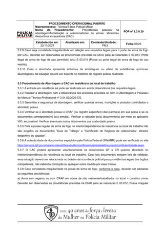 PROCEDIMENTO OPERACIONAL PADRÃO
Macroprocesso: Técnica/Tática Policial Militar
Nome do Procedimento: Providências policiais na
abordagem/fiscalização a colecionadores de armas, atiradores
desportivos e caçadores (CAC).
POP nº 1.3.0.39
Estabelecido em:
22/11/2021
Atualizado em: Comissão/Unidade:
PM3
Folha:09/26
5.2.9 Caso seja constatada irregularidade em relação aos requisitos legais para o porte de arma de fogo
por CAC, deverão ser observadas as providências previstas na DIAO para as naturezas E 03.014 (Porte
ilegal de arma de fogo de uso permitido) e/ou E 03.016 (Posse ou porte ilegal de arma de fogo de uso
restrito).
5.2.10 Caso o abordado apresente sintomas de embriaguez ou efeito de substâncias químicas/
alucinógenas, tal situação deverá ser descrita no histórico do registro policial realizado.
5.3 Procedimento de Abordagem a CAC em residência ou local de trabalho
5.3.1 A entrada em residência só pode ser realizada em estrita observância dos requisitos legais.
5.3.2 Realizar a abordagem com a observância dos preceitos previstos no item 3 (Abordagem a Pessoas)
do Manual Técnico-Profissional nº 3.04.02/2020-CG.
5.3.3 Garantida a segurança da abordagem, verificar quantas armas, munições e produtos controlados o
abordado possui.
5.3.4 Verificar se o abordado possui o CRAF (ou registro específico) da(s) arma(s) em sua posse e se os
documentos corresponde(m) à(s) arma(s). Verificar a validade do(s) documento(s) por meio do aplicativo
VIO, se possível. Verificar eventuais outros documentos que o abordado possui.
5.3.5 Para a posse regular de arma de fogo no interior/dependência de residência ou local de trabalho não
são exigidos os documentos “Guia de Tráfego” e “Certificado de Registro de colecionador, atirador
desportivo ou caçador”.
5.3.6 A autenticidade de documentos expedidos pela Polícia Federal (SINARM) pode ser verificada no site
https://servicos.dpf.gov.br/sinarm-internet/faces/publico/confirmarAutenticidadeDocumento/confAutenticidade.seam.
5.3.7 O CAC poderá apresentar voluntariamente os documentos GT e CR quando abordado no
interior/dependência de residência ou local de trabalho. Caso tais documentos estejam fora da validade,
essa situação deverá ser relacionada no boletim de ocorrência policial para providências legais dos órgãos
competentes, não cabendo condução ou qualquer outra medida por esse motivo.
5.3.8 Caso constatada irregularidade na posse de arma de fogo, conforme o caso, deverão ser adotadas
as seguintes providências:
a) Arma sem registro ou com CRAF em nome de não residente/trabalhador no local – constitui crime.
Deverão ser observadas as providências previstas na DIAO para as naturezas E 03.012 (Posse irregular
 