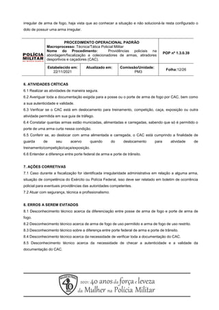 irregular de arma de fogo, haja vista que ao conhecer a situação e não solucioná-la resta configurado o
dolo de possuir uma arma irregular.
6. ATIVIDADES CRÍTICAS
6.1 Realizar as atividades de maneira segura.
6.2 Averiguar toda a documentação exigida para a posse ou o porte de arma de fogo por CAC, bem como
a sua autenticidade e validade.
6.3 Verificar se o CAC está em deslocamento para treinamento, competição, caça, exposição ou outra
atividade permitida em sua guia de tráfego.
6.4 Constatar quantas armas estão municiadas, alimentadas e carregadas, sabendo que só é permitido o
porte de uma arma curta nessa condição.
6.5 Conferir se, ao deslocar com arma alimentada e carregada, o CAC está cumprindo a finalidade de
guarda de seu acervo quando do deslocamento para atividade de
treinamento/competição/caça/exposição.
6.6 Entender a diferença entre porte federal de arma e porte de trânsito.
7. AÇÕES CORRETIVAS
7.1 Caso durante a fiscalização for identificada irregularidade administrativa em relação a alguma arma,
situação de competência do Exército ou Polícia Federal, isso deve ser relatado em boletim de ocorrência
policial para eventuais providências das autoridades competentes.
7.2 Atuar com segurança, técnica e profissionalismo.
8. ERROS A SEREM EVITADOS
8.1 Desconhecimento técnico acerca da diferenciação entre posse de arma de fogo e porte de arma de
fogo.
8.2 Desconhecimento técnico acerca de arma de fogo de uso permitido e arma de fogo de uso restrito.
8.3 Desconhecimento técnico sobre a diferença entre porte federal de arma e porte de trânsito.
8.4 Desconhecimento técnico acerca da necessidade de verificar toda a documentação do CAC.
8.5 Desconhecimento técnico acerca da necessidade de checar a autenticidade e a validade da
documentação do CAC.
PROCEDIMENTO OPERACIONAL PADRÃO
Macroprocesso: Técnica/Tática Policial Militar
Nome do Procedimento: Providências policiais na
abordagem/fiscalização a colecionadores de armas, atiradores
desportivos e caçadores (CAC).
POP nº 1.3.0.39
Estabelecido em:
22/11/2021
Atualizado em: Comissão/Unidade:
PM3
Folha:12/26
 