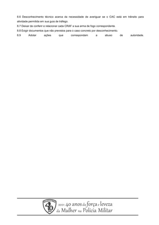 8.6 Desconhecimento técnico acerca da necessidade de averiguar se o CAC está em trânsito para
atividade permitida em sua guia de tráfego.
8.7 Deixar de conferir e relacionar cada CRAF a sua arma de fogo correspondente.
8.8 Exigir documentos que não previstos para o caso concreto por desconhecimento.
8.9 Adotar ações que correspondam a abuso de autoridade.
 