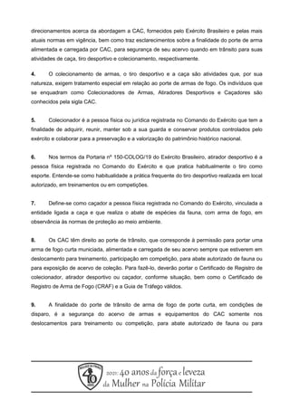 direcionamentos acerca da abordagem a CAC, fornecidos pelo Exército Brasileiro e pelas mais
atuais normas em vigência, bem como traz esclarecimentos sobre a finalidade do porte de arma
alimentada e carregada por CAC, para segurança de seu acervo quando em trânsito para suas
atividades de caça, tiro desportivo e colecionamento, respectivamente.
4. O colecionamento de armas, o tiro desportivo e a caça são atividades que, por sua
natureza, exigem tratamento especial em relação ao porte de armas de fogo. Os indivíduos que
se enquadram como Colecionadores de Armas, Atiradores Desportivos e Caçadores são
conhecidos pela sigla CAC.
5. Colecionador é a pessoa física ou jurídica registrada no Comando do Exército que tem a
finalidade de adquirir, reunir, manter sob a sua guarda e conservar produtos controlados pelo
exército e colaborar para a preservação e a valorização do patrimônio histórico nacional.
6. Nos termos da Portaria nº 150-COLOG/19 do Exército Brasileiro, atirador desportivo é a
pessoa física registrada no Comando do Exército e que pratica habitualmente o tiro como
esporte. Entende-se como habitualidade a prática frequente do tiro desportivo realizada em local
autorizado, em treinamentos ou em competições.
7. Define-se como caçador a pessoa física registrada no Comando do Exército, vinculada a
entidade ligada a caça e que realiza o abate de espécies da fauna, com arma de fogo, em
observância às normas de proteção ao meio ambiente.
8. Os CAC têm direito ao porte de trânsito, que corresponde à permissão para portar uma
arma de fogo curta municiada, alimentada e carregada de seu acervo sempre que estiverem em
deslocamento para treinamento, participação em competição, para abate autorizado de fauna ou
para exposição de acervo de coleção. Para fazê-lo, deverão portar o Certificado de Registro de
colecionador, atirador desportivo ou caçador, conforme situação, bem como o Certificado de
Registro de Arma de Fogo (CRAF) e a Guia de Tráfego válidos.
9. A finalidade do porte de trânsito de arma de fogo de porte curta, em condições de
disparo, é a segurança do acervo de armas e equipamentos do CAC somente nos
deslocamentos para treinamento ou competição, para abate autorizado de fauna ou para
 