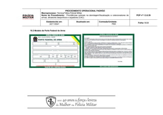 10.3 Modelo de Porte Federal de Arma
PROCEDIMENTO OPERACIONAL PADRÃO
Macroprocesso: Técnica/Tática Policial Militar
Nome do Procedimento: Providências policiais na abordagem/fiscalização a colecionadores de
armas, atiradores desportivos e caçadores (CAC).
POP nº 1.3.0.39
Estabelecido em:
22/11/2021
Atualizado em: Comissão/Unidade:
PM3
Folha:18/26
 