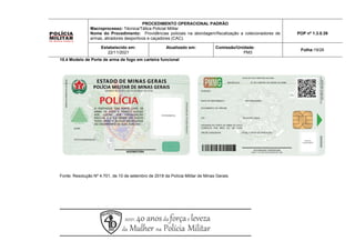 10.4 Modelo de Porte de arma de fogo em carteira funcional
Fonte: Resolução Nº 4.701, de 10 de setembro de 2018 da Polícia Militar de Minas Gerais.
PROCEDIMENTO OPERACIONAL PADRÃO
Macroprocesso: Técnica/Tática Policial Militar
Nome do Procedimento: Providências policiais na abordagem/fiscalização a colecionadores de
armas, atiradores desportivos e caçadores (CAC).
POP nº 1.3.0.39
Estabelecido em:
22/11/2021
Atualizado em: Comissão/Unidade:
PM3
Folha:19/26
 