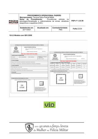 PROCEDIMENTO OPERACIONAL PADRÃO
Macroprocesso: Técnica/Tática Policial Militar
Nome do Procedimento: Providências policiais na
abordagem/fiscalização a colecionadores de armas, atiradores
desportivos e caçadores (CAC).
POP nº 1.3.0.39
Estabelecido em:
22/11/2021
Atualizado em: Comissão/Unidade:
PM3
Folha:22/26
10.6.2 Modelo com QR CODE
 
