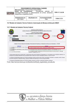 10.7 Modelo de Cadastro Técnico Federal e Autorização de Manejo emitida pelo SIMAF
10.7.1 Modelo de Cadastro Técnico Federal
Fonte: https://servicos.ibama.gov.br/ctf/publico/certificado_regularidade_consulta.php
PROCEDIMENTO OPERACIONAL PADRÃO
Macroprocesso: Técnica/Tática Policial Militar
Nome do Procedimento: Providências policiais na
abordagem/fiscalização a colecionadores de armas, atiradores
desportivos e caçadores (CAC).
POP nº 1.3.0.39
Estabelecido em:
22/11/2021
Atualizado em: Comissão/Unidade:
PM3
Folha:23/26
 