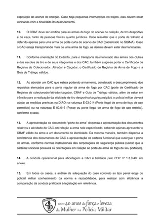 exposição do acervo de coleção. Caso haja pequenas interrupções no trajeto, elas devem estar
alinhadas com a finalidade do deslocamento.
10. O CRAF deve ser emitido para as armas de fogo do acervo de coleção, de tiro desportivo
e de caça, tanto de pessoas físicas quanto jurídicas. Cabe ressaltar que o porte de trânsito é
deferido apenas para uma arma de porte curta do acervo do CAC (cadastrado no SIGMA). Caso
o CAC esteja transportando mais de uma arma de fogo, as demais devem estar desmuniciadas.
11. Conforme orientação do Exército, para o transporte desmuniciado das armas dos clubes
e das escolas de tiro e de seus integrantes e dos CAC, também exige-se portar o Certificado de
Registro de Colecionador, Atirador e Caçador, o Certificado de Registro de Arma de Fogo e a
Guia de Tráfego válidos.
12. Ao abordar um CAC que esteja portando armamento, constatado o descumprimento dos
requisitos elencados para o porte regular da arma de fogo por CAC (porte de Certificado de
Registro de colecionador/atirador/caçador, CRAF e Guia de Tráfego válidos, além de estar em
trânsito para a realização da atividade de tiro desportivo/caça/exposição), o policial militar deverá
adotar as medidas previstas na DIAO na natureza E 03.014 (Porte ilegal de arma de fogo de uso
permitido) ou na natureza E 03.016 (Posse ou porte ilegal de arma de fogo de uso restrito),
conforme o caso.
13. A apresentação do documento “porte de arma” dispensa a apresentação dos documentos
relativos a atividade de CAC em relação a arma nele especificado, cabendo apenas apresentar o
CRAF válido da arma e um documento de identidade. Da mesma maneira, também dispensa a
conferência dos documentos de CAC a apresentação de carteira funcional que outorgue o porte
de armas, conforme normas institucionais das corporações de segurança pública (sendo que a
carteira funcional possuirá as orientações em relação ao porte de arma de fogo de seu portador).
14. A conduta operacional para abordagem a CAC é balizada pelo POP nº 1.3.0.40, em
anexo.
15. Em todos os casos, a análise da adequação do caso concreto ao tipo penal exige do
policial militar conhecimento da norma e razoabilidade, para realizar com eficiência a
comparação da conduta praticada à legislação em referência.
 