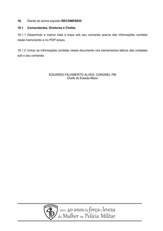 16. Diante do acima exposto RECOMENDO:
16.1 Comandantes, Diretores e Chefes
16.1.1 Disseminar e instruir toda a tropa sob seu comando acerca das informações contidas
neste memorando e no POP anexo.
16.1.2 Incluir as informações contidas nesse documento nos treinamentos táticos das unidades
sob o seu comando.
EDUARDO FELISBERTO ALVES, CORONEL PM
Chefe do Estado-Maior
 
