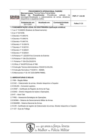PROCEDIMENTO OPERACIONAL PADRÃO
Macroprocesso: Técnica/Tática Policial Militar
Nome do Procedimento: Providências policiais na
abordagem/fiscalização a colecionadores de armas, atiradores
desportivos e caçadores (CAC).
POP nº 1.3.0.39
Estabelecido em:
22/11/2021
Atualizado em:
-
Comissão/Unidade:
PM3
Folha:01/26
1. FUNDAMENTAÇÃO LEGAL OU DOUTRINÁRIA (tipificação sintética)
1.1 Lei nº 10.826/03 (Estatuto do Desarmamento).
1.2 Lei nº 9.615/98.
1.3 Decreto nº 9.845/19.
1.4 Decreto nº 9.846/19.
1.5 Decreto nº 9.847/19.
1.6 Decreto nº 10.030/19.
1.7 Decreto nº 10.627/21.
1.8 Decreto nº 10.628/21.
1.9 Decreto nº 10.629/21.
1.10 Portaria nº 1.222/2019 do Comando do Exército
1.10 Portaria nº 136-COLOG/2019.
1.11 Portaria nº 150-COLOG/2019.
1.12 Ofício nº 36-SFPC/Cmdo 4ª RM.
1.13 Instrução Técnico-Administrativa nº03/2015-COLOG.
1.14 Instrução Normativa nº 03/2013 – IBAMA.
1.15 Memorando nº 30.197.3/20-EMPM PMMG.
2. ABREVIATURAS E SIGLAS
2.1 RM – Região Militar
2.2 CAC – Colecionador de armas, Atirador desportivo e Caçador.
2.3 COLOG – Comando Logístico.
2.4 CRAF – Certificado de Registro de Arma de Fogo.
2.5 DIAO – Diretriz Integrada de Ações e Operações.
2.6 HT – Hand Talk.
2.7 PM3 – Assessoria Estratégica de Operações.
2.8 SIGMA – Sistema de Gerenciamento Militar de Armas.
2.9 SINARM – Sistema Nacional de Armas.
2.10 CR - Certificado de registro de Colecionador de armas, Atirador desportivo e Caçador.
2.11 GT - Guia de Tráfego
 