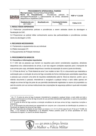 PROCEDIMENTO OPERACIONAL PADRÃO
Macroprocesso: Técnica/Tática Policial Militar
Nome do Procedimento: Providências policiais na
abordagem/fiscalização a colecionadores de armas, atiradores
desportivos e caçadores (CAC).
POP nº 1.3.0.39
Estabelecido em:
22/11/2021
Atualizado em: Comissão/Unidade:
PM3
Folha:02/26
3. RESULTADOS ESPERADOS
3.1 Padronizar procedimentos policiais e providências a serem adotadas diante da abordagem e
fiscalização de CAC.
3.2 Proporcionar ao policial militar conhecimento acerca das particularidades e providências corretas
diante da abordagem a CAC.
4. RECURSOS NECESSÁRIOS
4.1 Fardamento e equipamentos de uso individual.
4.2 Rádio transceptor HT.
4.3 Equipamentos de Proteção Individual.
5. PROCEDIMENTOS BÁSICOS
5.1 Conceitos e informações importantes
5.1.1 CAC são as pessoas que reúnem os requisitos para serem considerados caçadores, atiradores
desportivos e/ou colecionadores de armas, e por isso seguem condições especiais para o transporte de
suas armas para caça, atividades desportivas e eventos de exposição do acervo (porte de trânsito).
5.1.3 Porte de Arma
1
ou “Porte federal de arma” (ver modelo no item 10): é o documento que materializa a
autorização para a condução de arma de fogo concedida de forma individual para autoridades específicas
e pessoas que cumpram uma série de requisitos estabelecidos pela lei. Deve-se observar, porém, que o
referido documento é pessoal, intransferível e revogável a qualquer tempo e será válido apenas em
relação as armas de fogo de porte de uso permitido devidamente registradas no acervo do proprietário ou
será de acordo com as normas institucionais das corporações de segurança pública à qual está vinculado
o portador
1
Art. 17. O porte de arma de fogo é pessoal, intransferível e revogável a qualquer tempo, e será válido em todo o
território nacional para as armas de fogo de porte de uso permitido devidamente registradas no acervo do proprietário
no Sinarm ou no Sigma.
§ 1º O porte de arma de fogo autoriza a condução simultânea de até duas armas de fogo, respectivas munições e
acessórios.
§ 2º O documento de porte deverá ser apresentado em conjunto com o documento de identificação do portador e o
Certificado de Registro da Arma de Fogo válido.
§3º Os integrantes das entidades de que tratam os incisos I, II, V, VI, X e XI do caput do art. 6º da Lei nº 10.826, de
2003 , e os membros da Magistratura e do Ministério Público poderão portar as armas apostiladas em seus
certificados de registro, no acervo de atirador desportivo.
 