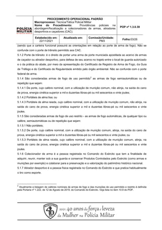 (sendo que a carteira funcional possuirá as orientações em relação ao porte de arma de fogo). Não se
confunde com o porte de trânsito permitido aos CAC.
5.1.2 Porte de trânsito: é o direito de portar uma arma de porte municiada apostilada ao acervo de armas
de caçador ou atirador desportivo, para defesa de seu acervo no trajeto entre o local de guarda autorizado
e o da prática do abate, por meio da apresentação do Certificado de Registro de Arma de Fogo, da Guia
de Tráfego e do Certificado de Regularidade emitido pelo órgão ambiental. Não se confunde com o porte
federal de arma.
5.1.4 São consideradas armas de fogo de uso permitido
2
as armas de fogo semiautomáticas ou de
repetição que sejam:
5.1.4.1 De porte, cujo calibre nominal, com a utilização de munição comum, não atinja, na saída do cano
de prova, energia cinética superior a mil e duzentas libras-pé ou mil seiscentos e vinte joules;
5.1.4.2 Portáteis de alma lisa; ou
5.1.4.3 Portáteis de alma raiada, cujo calibre nominal, com a utilização de munição comum, não atinja, na
saída do cano de prova, energia cinética superior a mil e duzentas libras-pé ou mil seiscentos e vinte
joules.
5.1.5 São consideradas armas de fogo de uso restrito - as armas de fogo automáticas, de qualquer tipo ou
calibre, semiautomáticas ou de repetição que sejam:
5.1.5.1 Não portáteis;
5.1.5.2 De porte, cujo calibre nominal, com a utilização de munição comum, atinja, na saída do cano de
prova, energia cinética superior a mil e duzentas libras-pé ou mil seiscentos e vinte joules; ou
5.1.5.3 Portáteis de alma raiada, cujo calibre nominal, com a utilização de munição comum, atinja, na
saída do cano de prova, energia cinética superior a mil e duzentas libras-pé ou mil seiscentos e vinte
joules.
5.1.6 Colecionador de arma é a pessoa registrada no Comando do Exército que tem a finalidade de
adquirir, reunir, manter sob a sua guarda e conservar Produtos Controlados pelo Exército (como armas e
munições por exemplo) e colaborar para a preservação e a valorização do patrimônio histórico nacional.
5.1.7 Atirador desportivo é a pessoa física registrada no Comando do Exército e que pratica habitualmente
o tiro como esporte.
2
Atualmente a listagem de calibres nominais de armas de fogo e das munições de uso permitido e restrito é definida
pela Portaria nº 1.222, de 12 de Agosto de 2019, do Comando do Exército. Veja lista no item 10.9 do POP.
PROCEDIMENTO OPERACIONAL PADRÃO
Macroprocesso: Técnica/Tática Policial Militar
Nome do Procedimento: Providências policiais na
abordagem/fiscalização a colecionadores de armas, atiradores
desportivos e caçadores (CAC).
POP nº 1.3.0.39
Estabelecido em:
22/11/2021
Atualizado em: Comissão/Unidade:
PM3
Folha:03/26
 