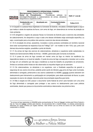 5.1.8 Caçador é a pessoa física registrada no Comando do Exército, vinculada a entidade ligada a caça e
que realiza o abate de espécies da fauna, com arma de fogo, em observância às normas de proteção ao
meio ambiente.
5.1.9 É obrigatório o registro de pessoas físicas no Comando do Exército para o exercício das atividades
de colecionamento, tiro desportivo e caça e cada uma dessas atividades exige autorização específica, ou
seja, a autorização para uma prática não autoriza o exercício das demais atividades.
5.1.10 A circulação de armas, acessórios, munições e outros produtos controlados em território nacional
deve estar acompanhada da respectiva Guia de Tráfego
3
(GT - ver modelo no item 10.6), que, junto com
demais documentos exigidos, possibilita o porte de trânsito.
5.1.11 As armas de fogo dos acervos de colecionadores, atiradores e caçadores serão cadastradas no
Sistema de Gerenciamento Militar de Armas – SIGMA, gerenciado pelo Comando do Exército.
5.1.12 A posse de arma de fogo consiste em manter arma de fogo no interior de residência (ou
dependência desta) ou no local de trabalho. O porte de arma de fogo corresponde a transitar com a arma
de fogo em um ambiente que não seja a residência ou local de trabalho do proprietário do armamento.
Ambas as condutas serão ilícitas se não observados os requisitos legais que as autorizem.
5.1.13 Os colecionadores, os atiradores e os caçadores, com a finalidade específica de garantir a
segurança de seu acervo de armas, poderão portar (porte de trânsito) uma arma de fogo curta municiada,
alimentada e carregada, pertencente a seu acervo cadastrado no SIGMA, somente quando estiverem em
deslocamento para treinamento ou participação em competições; para abate autorizado de fauna; ou para
exposição do acervo de coleção; devendo portar documentação específica para tanto.
5.1.14 Não é exigido do CAC possuir o documento “porte federal de arma” para transitar com uma arma
de fogo alimentada e carregada para proteger o seu acervo no deslocamento para suas práticas
autorizadas, desde que possua os documentos autorizativos relacionados nos próximos itens.
3
As armas de fogo registradas no SINARM serão acompanhadas de “Guia de Trânsito” emitida pela Polícia Federal e
não de “Guia de Tráfego” emitida pelo Exército. Os documentos têm a mesma função, no entanto nomenclaturas
diferentes por serem emitidos por órgãos distintos. Vale lembrar que as armas do acervo do CAC deverão ser
cadastradas no SIGMA.
PROCEDIMENTO OPERACIONAL PADRÃO
Macroprocesso: Técnica/Tática Policial Militar
Nome do Procedimento: Providências policiais na
abordagem/fiscalização a colecionadores de armas, atiradores
desportivos e caçadores (CAC).
POP nº 1.3.0.39
Estabelecido em:
22/11/2021
Atualizado em: Comissão/Unidade:
PM3
Folha:04/26
 