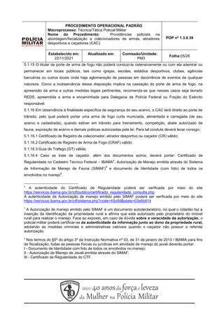 PROCEDIMENTO OPERACIONAL PADRÃO
Macroprocesso: Técnica/Tática Policial Militar
Nome do Procedimento: Providências policiais na
abordagem/fiscalização a colecionadores de armas, atiradores
desportivos e caçadores (CAC).
POP nº 1.3.0.39
Estabelecido em:
22/11/2021
Atualizado em: Comissão/Unidade:
PM3
Folha:05/26
5.1.15 O titular de porte de arma de fogo não poderá conduzi-la ostensivamente ou com ela adentrar ou
permanecer em locais públicos, tais como igrejas, escolas, estádios desportivos, clubes, agências
bancárias ou outros locais onde haja aglomeração de pessoas em decorrência de eventos de qualquer
natureza. Como a inobservância dessa disposição implica na cassação do porte de arma de fogo, na
apreensão da arma e outras medidas legais pertinentes, recomenda-se que nesses casos seja lavrado
REDS, apreendida a arma e encaminhada para Delegacia de Polícia Federal ou Fração do Exército
responsável.
5.1.16 Em observância à finalidade específica de segurança do seu acervo, o CAC terá direito ao porte de
trânsito, pelo qual poderá portar uma arma de fogo curta municiada, alimentada e carregada (de seu
acervo e cadastrada), quando estiver em trânsito para treinamento, competição, abate autorizado de
fauna, exposição de acervo e demais práticas autorizadas pela lei. Para tal conduta deverá levar consigo:
5.1.16.1 Certificado de Registro de colecionador, atirador desportivo ou caçador (CR) válido;
5.1.16.2 Certificado de Registro de Arma de Fogo (CRAF) válido;
5.1.16.3 Guia de Tráfego (GT) válida;
5.1.16.4 Caso se trate de caçador, além dos documentos acima, deverá portar: Certificado de
Regularidade no Cadastro Técnico Federal – IBAMA
4
, Autorização de Manejo emitida através do Sistema
de Informação de Manejo de Fauna (SIMAF)
5
e documento de Identidade (com foto) de todos os
envolvidos no manejo
6
.
4
A autenticidade do Certificado de Regularidade poderá ser verificada por meio do site
https://servicos.ibama.gov.br/ctf/publico/certificado_regularidade_consulta.php
A autenticidade da Autorização de manejo emitido pelo SIMAF poderá ser verificada por meio do site
https://servicos.ibama.gov.br/ctf/sistema.php?code=4SxAIl&state=03e6b914
5
A Autorização de manejo emitido pelo SIMAF é um documento autodeclaratório, no qual o cidadão faz a
inserção da identificação da propriedade rural e afirma que está autorizado pelo proprietário do imóvel
rural para realizar o manejo. Face ao exposto, em caso de dúvida sobre a veracidade da autorização, o
policial militar poderá certificar-se da autenticidade da informação junto ao dono da propriedade rural,
adotando as medidas criminais e administrativas cabíveis quando o caçador não possuir a referida
autorização.
6
Nos termos do §5º do artigo 3º da Instrução Normativa nº 03, de 31 de janeiro de 2013 / IBAMA para fins
de fiscalização, todas as pessoas físicas ou jurídicas em atividade de manejo do javali deverão portar:
I - Documento de Identidade com foto de todos os envolvidos no manejo;
II - Autorização de Manejo de Javali emitida através do SIMAF;
III - Certificado de Regularidade do CTF.
 