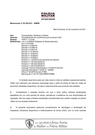 ESTADO-MAIOR
Memorando nº 30.140.4/21 – EMPM
Belo Horizonte, 22 de novembro de 2021.
Aos: Comandantes, Diretores e Chefes.
Assunto: Procedimentos em ocorrências que envolvam CAC.
Anexos: POP nº 1.3.0.40.
Referências: Lei nº 10.826/03 (Estatuto do Desarmamento).
Lei nº 9.615/98.
Decreto nº 9.845/19.
Decreto nº 9.846/19.
Decreto nº 9.847/19.
Decreto nº 10.030/19.
Decreto nº 10.627/21.
Decreto nº 10.628/21.
Decreto nº 10.629/21.
Portaria nº 1.222/2019 do Comando do Exército.
Portaria nº 118-COLOG/2019.
Portaria nº 136-COLOG/2019.
Portaria nº 150-COLOG/2019.
Instrução Técnico-Administrativa nº 03/2015-COLOG.
Instrução Normativa nº 03/2013 – IBAMA.
Ofício nº 36-SFPC/Cmdo 4ª RM.
Memorando nº 30.197.3/20-EMPM PMMG.
O contexto atual torna cada vez mais comum a lida no cotidiano operacional policial-
militar com indivíduos que possuem autorização para o porte de armas de fogo em razão de
exercerem atividades desportivas, de caça e colecionamento que envolvam tais artefatos.
2. Considerando o passado recente, em que o tema sofreu diversas atualizações
legislativas em um curto período de tempo, percebe-se a existência de uma dinamicidade de
regulação, fato que exige constante atualização procedimental para conferir respaldo ao policial
militar em sua atuação profissional.
3. O presente documento padroniza procedimentos de abordagem e fiscalização de
Caçadores, Atiradores desportivos e Colecionadores de armas (CAC), com os mais recentes
 