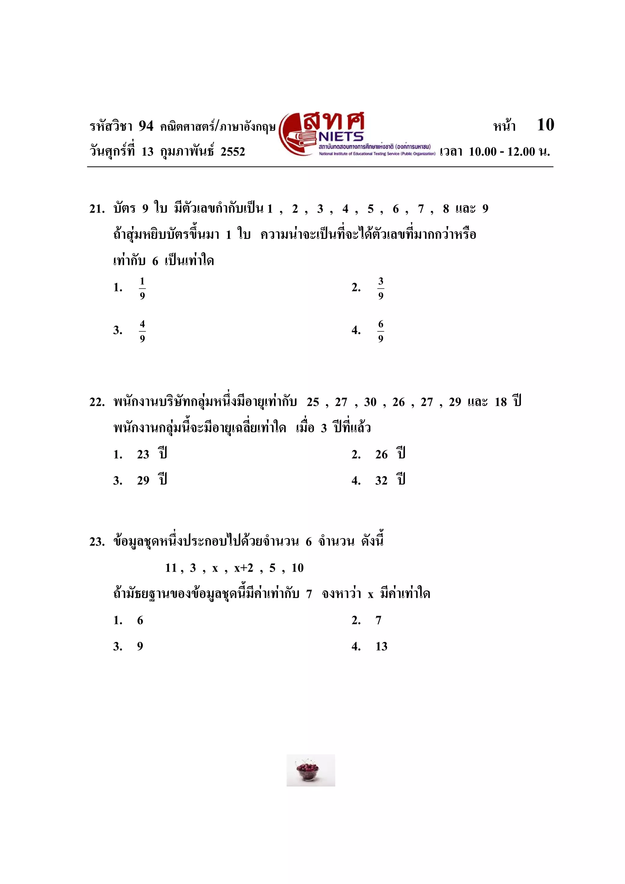รหัสวิชา 94 คณิตศาสตร/ภาษาอังกฤษ                                            หนา 10
วันศุกรที่ 13 กุมภาพันธ 2552                                      เวลา 10.00 - 12.00 น.


21. บัตร 9 ใบ มีตัวเลขกํากับเปน 1 , 2 , 3 , 4 , 5 , 6 , 7 , 8 และ 9
    ถาสุมหยิบบัตรขึ้นมา 1 ใบ ความนาจะเปนที่จะไดตัวเลขที่มากกวาหรือ
    เทากับ 6 เปนเทาใด
    1. 1   9
                                                2. 9 3



    3.   4
         9
                                                 4.    6
                                                       9




22. พนักงานบริษทกลุมหนึ่งมีอายุเทากับ 25 , 27 , 30 , 26 , 27 , 29 และ 18 ป
                ั
    พนักงานกลุมนี้จะมีอายุเฉลี่ยเทาใด เมื่อ 3 ปที่แลว
    1. 23 ป                                         2. 26 ป
    3. 29 ป                                         4. 32 ป


23. ขอมูลชุดหนึ่งประกอบไปดวยจํานวน 6 จํานวน ดังนี้
              11 , 3 , x , x+2 , 5 , 10
    ถามัธยฐานของขอมูลชุดนี้มีคาเทากับ 7 จงหาวา x มีคาเทาใด
    1. 6                                        2. 7
    3. 9                                        4. 13
 