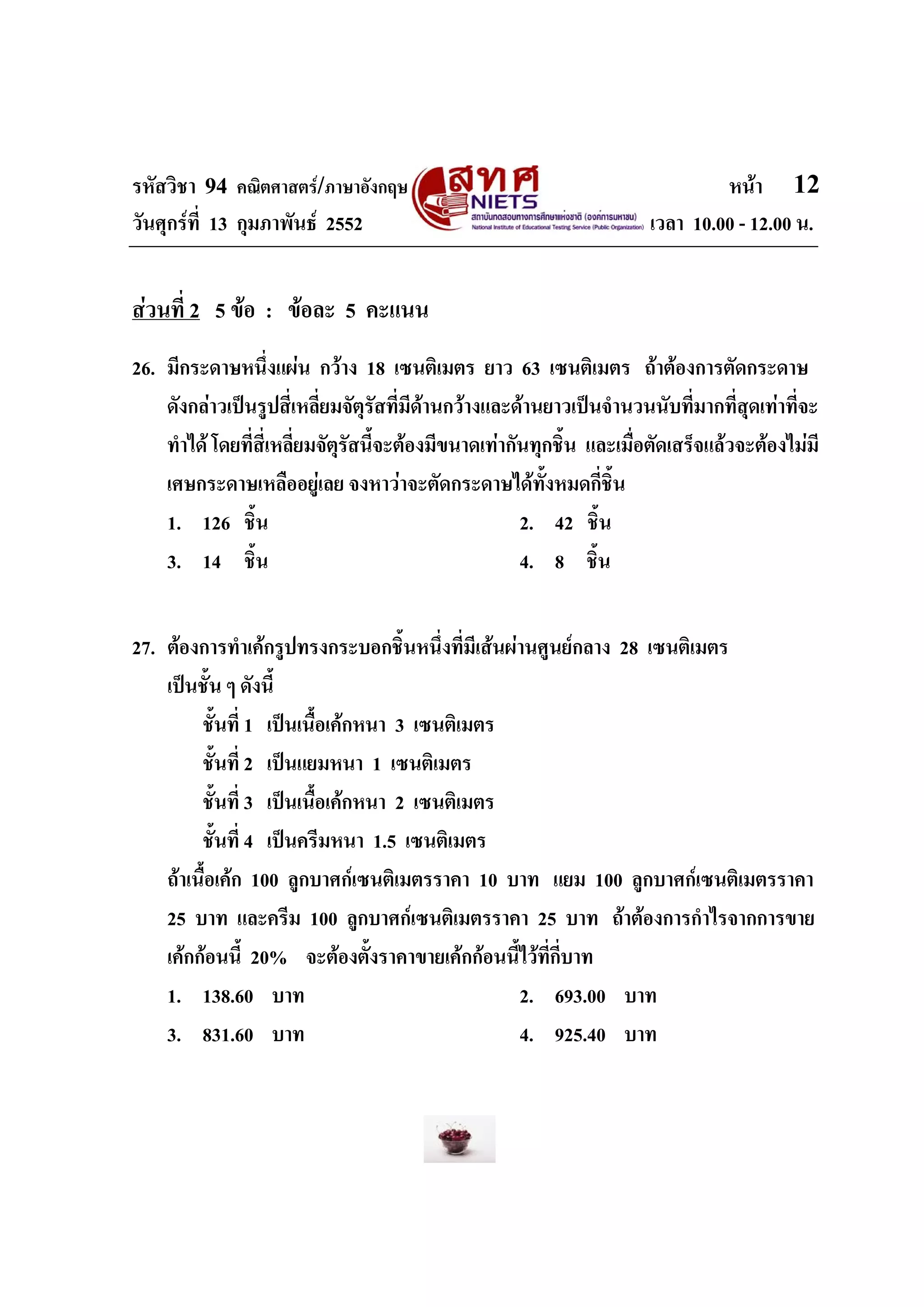 รหัสวิชา 94 คณิตศาสตร/ภาษาอังกฤษ                                              หนา 12
วันศุกรที่ 13 กุมภาพันธ 2552                                        เวลา 10.00 - 12.00 น.


สวนที่ 2 5 ขอ : ขอละ 5 คะแนน
26. มีกระดาษหนึ่งแผน กวาง 18 เซนติเมตร ยาว 63 เซนติเมตร ถาตองการตัดกระดาษ
    ดังกลาวเปนรูปสี่เหลี่ยมจัตรัสที่มีดานกวางและดานยาวเปนจํานวนนับที่มากที่สุดเทาที่จะ
                                  ุ
    ทําได โดยที่สี่เหลี่ยมจัตุรสนี้จะตองมีขนาดเทากันทุกชิ้น และเมื่อตัดเสร็จแลวจะตองไมมี
                                ั
    เศษกระดาษเหลืออยูเลย จงหาวาจะตัดกระดาษไดทั้งหมดกี่ชิ้น
    1. 126 ชิ้น                                       2. 42 ชิ้น
    3. 14 ชิ้น                                        4. 8 ชิ้น


27. ตองการทําเคกรูปทรงกระบอกชิ้นหนึ่งที่มีเสนผานศูนยกลาง 28 เซนติเมตร
    เปนชั้น ๆ ดังนี้
         ชั้นที่ 1 เปนเนื้อเคกหนา 3 เซนติเมตร
         ชั้นที่ 2 เปนแยมหนา 1 เซนติเมตร
         ชั้นที่ 3 เปนเนื้อเคกหนา 2 เซนติเมตร
         ชั้นที่ 4 เปนครีมหนา 1.5 เซนติเมตร
    ถาเนื้อเคก 100 ลูกบาศกเซนติเมตรราคา 10 บาท แยม 100 ลูกบาศกเซนติเมตรราคา
    25 บาท และครีม 100 ลูกบาศกเซนติเมตรราคา 25 บาท ถาตองการกําไรจากการขาย
    เคกกอนนี้ 20% จะตองตั้งราคาขายเคกกอนนี้ไวที่กี่บาท
    1. 138.60 บาท                                 2. 693.00 บาท
    3. 831.60 บาท                                 4. 925.40 บาท
 