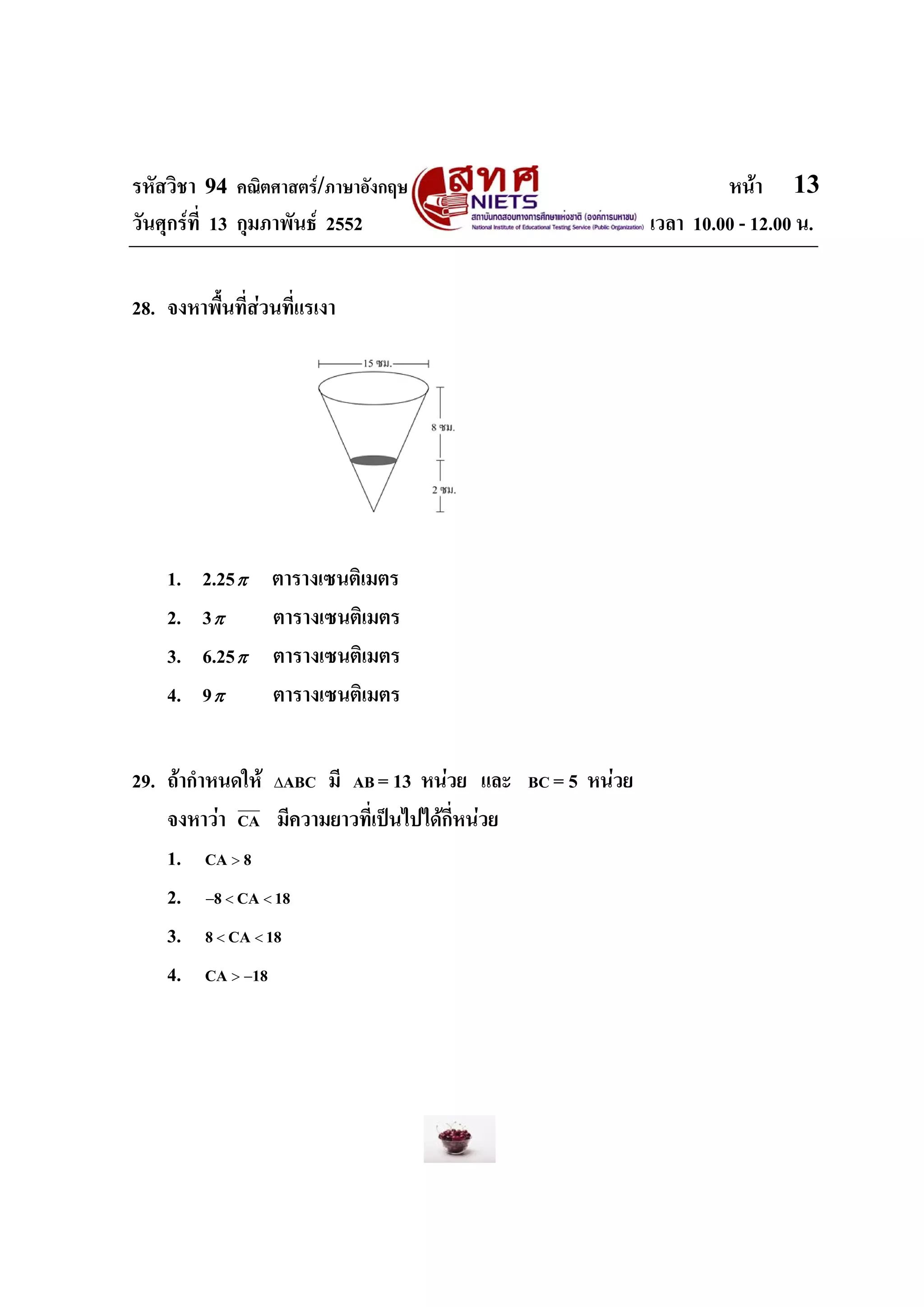 รหัสวิชา 94 คณิตศาสตร/ภาษาอังกฤษ                                        หนา 13
วันศุกรที่ 13 กุมภาพันธ 2552                                  เวลา 10.00 - 12.00 น.


28. จงหาพื้นที่สวนที่แรเงา




    1.   2.25 π   ตารางเซนติเมตร
    2.   3π       ตารางเซนติเมตร
    3.   6.25 π   ตารางเซนติเมตร
    4.   9π       ตารางเซนติเมตร


29. ถากําหนดให ΔABC มี AB = 13 หนวย และ     BC   = 5 หนวย
    จงหาวา CA มีความยาวที่เปนไปไดกี่หนวย
    1. CA > 8
    2. −8 < CA < 18
    3. 8 < CA < 18
    4. CA > −18
 
