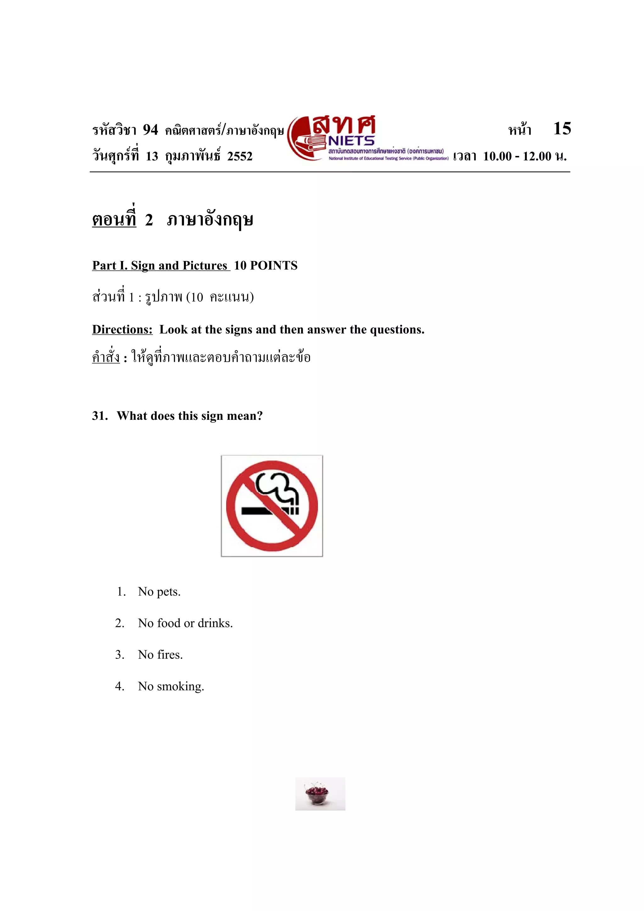 รหัสวิชา 94 คณิตศาสตร/ภาษาอังกฤษ                                       หนา 15
วันศุกรที่ 13 กุมภาพันธ 2552                                 เวลา 10.00 - 12.00 น.


ตอนที่ 2 ภาษาอังกฤษ
Part I. Sign and Pictures 10 POINTS
สวนที่ 1 : รูปภาพ (10 คะแนน)
Directions: Look at the signs and then answer the questions.
คําสั่ง : ใหดที่ภาพและตอบคําถามแตละขอ
              ู

31. What does this sign mean?




    1. No pets.
    2. No food or drinks.
    3. No fires.
    4. No smoking.
 