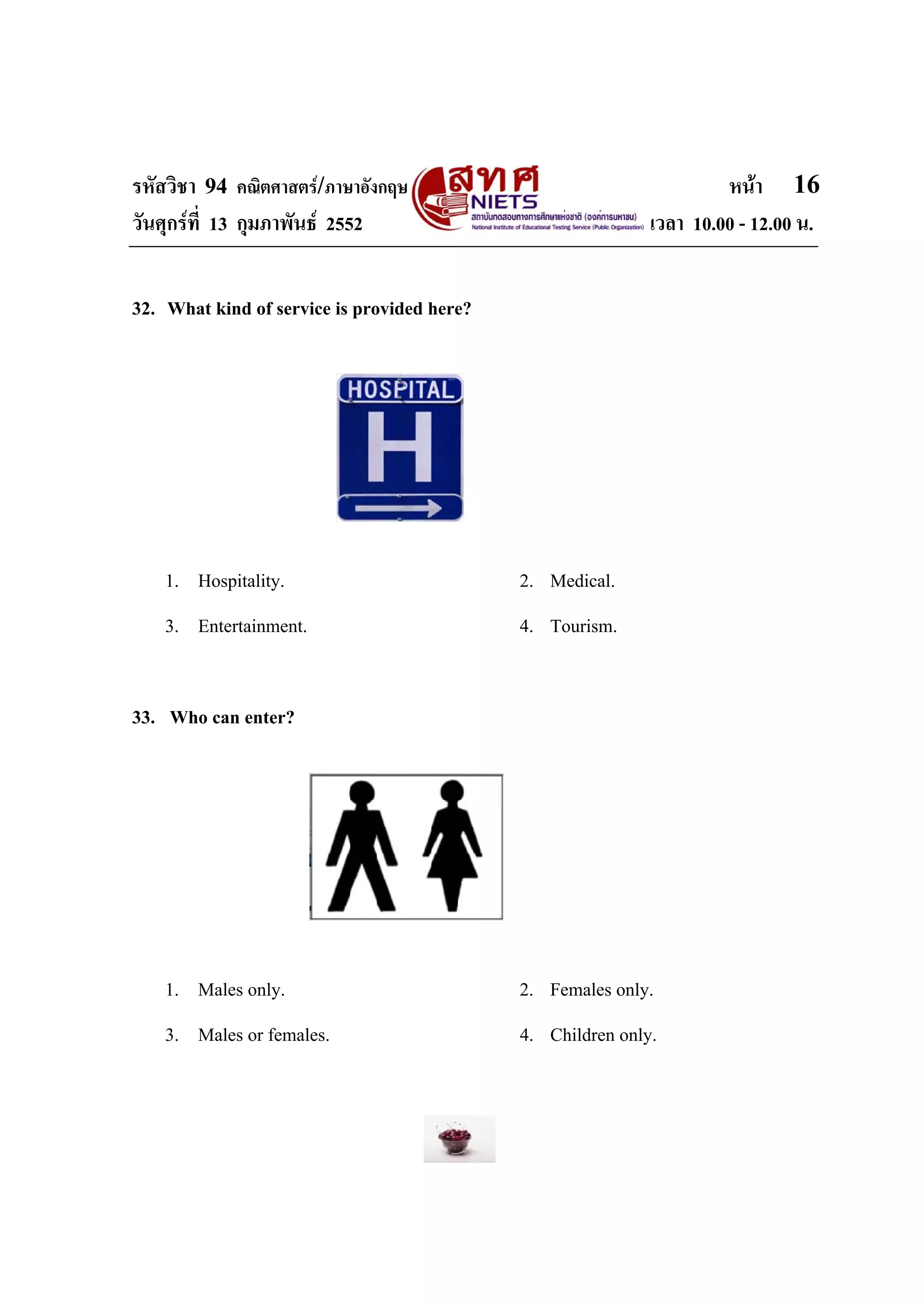 รหัสวิชา 94 คณิตศาสตร/ภาษาอังกฤษ                                     หนา 16
วันศุกรที่ 13 กุมภาพันธ 2552                               เวลา 10.00 - 12.00 น.


32. What kind of service is provided here?




    1. Hospitality.                          2. Medical.
    3. Entertainment.                        4. Tourism.


33. Who can enter?




    1. Males only.                           2. Females only.
    3. Males or females.                     4. Children only.
 
