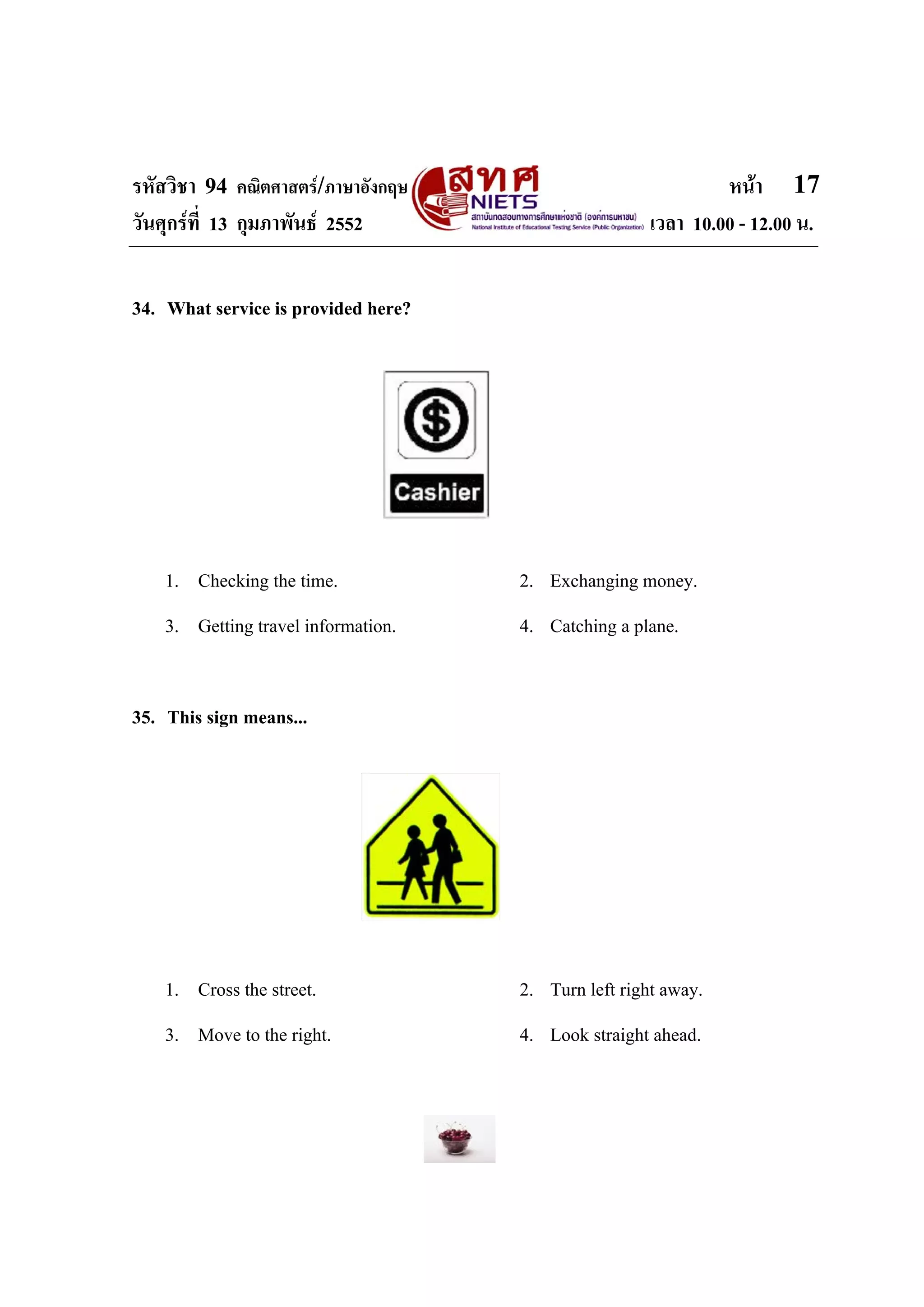 รหัสวิชา 94 คณิตศาสตร/ภาษาอังกฤษ                              หนา 17
วันศุกรที่ 13 กุมภาพันธ 2552                        เวลา 10.00 - 12.00 น.


34. What service is provided here?




    1. Checking the time.            2. Exchanging money.
    3. Getting travel information.   4. Catching a plane.


35. This sign means...




    1. Cross the street.             2. Turn left right away.
    3. Move to the right.            4. Look straight ahead.
 