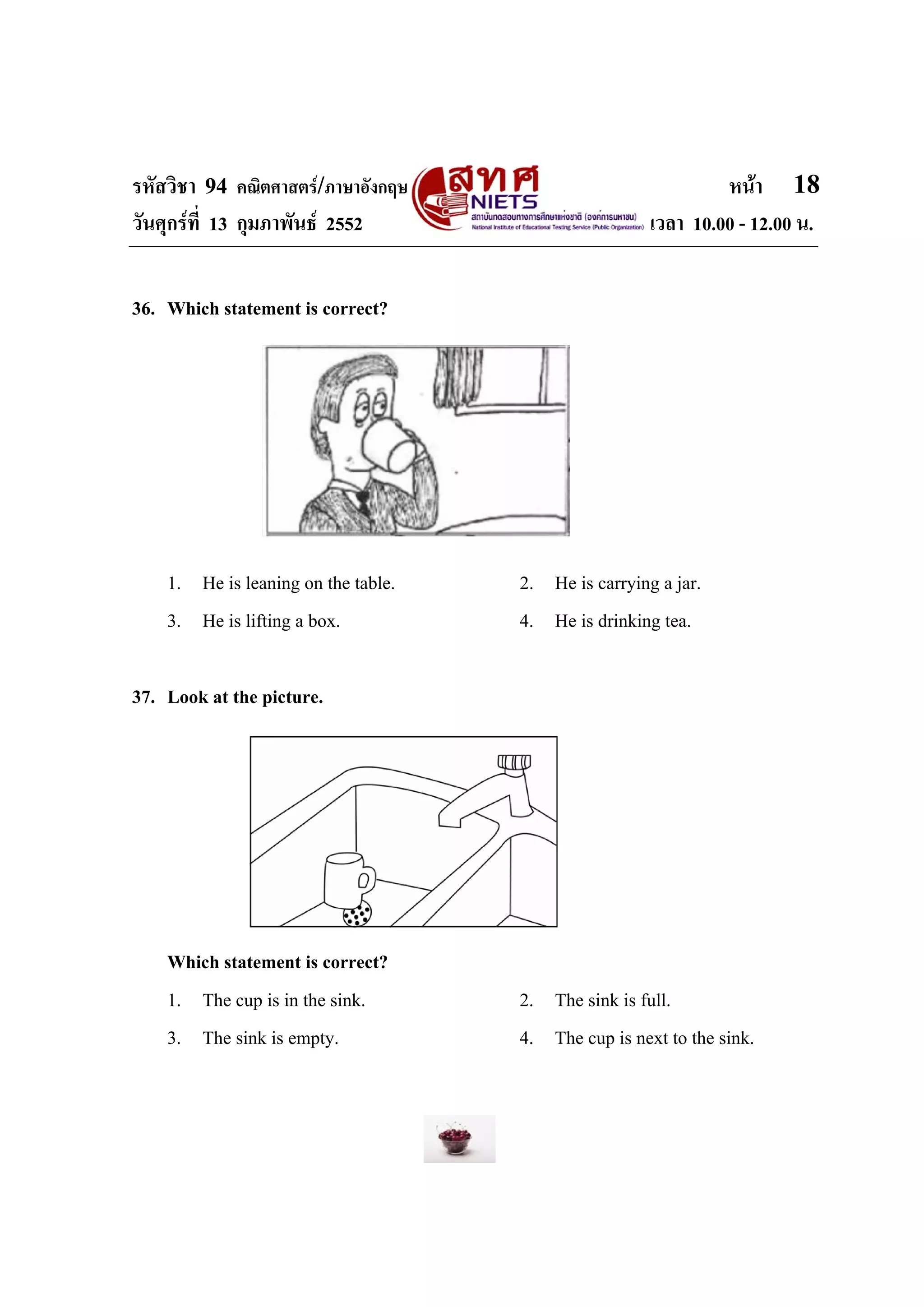 รหัสวิชา 94 คณิตศาสตร/ภาษาอังกฤษ                              หนา 18
วันศุกรที่ 13 กุมภาพันธ 2552                        เวลา 10.00 - 12.00 น.


36. Which statement is correct?




    1. He is leaning on the table.   2. He is carrying a jar.
    3. He is lifting a box.          4. He is drinking tea.

37. Look at the picture.




    Which statement is correct?
    1. The cup is in the sink.       2. The sink is full.
    3. The sink is empty.            4. The cup is next to the sink.
 