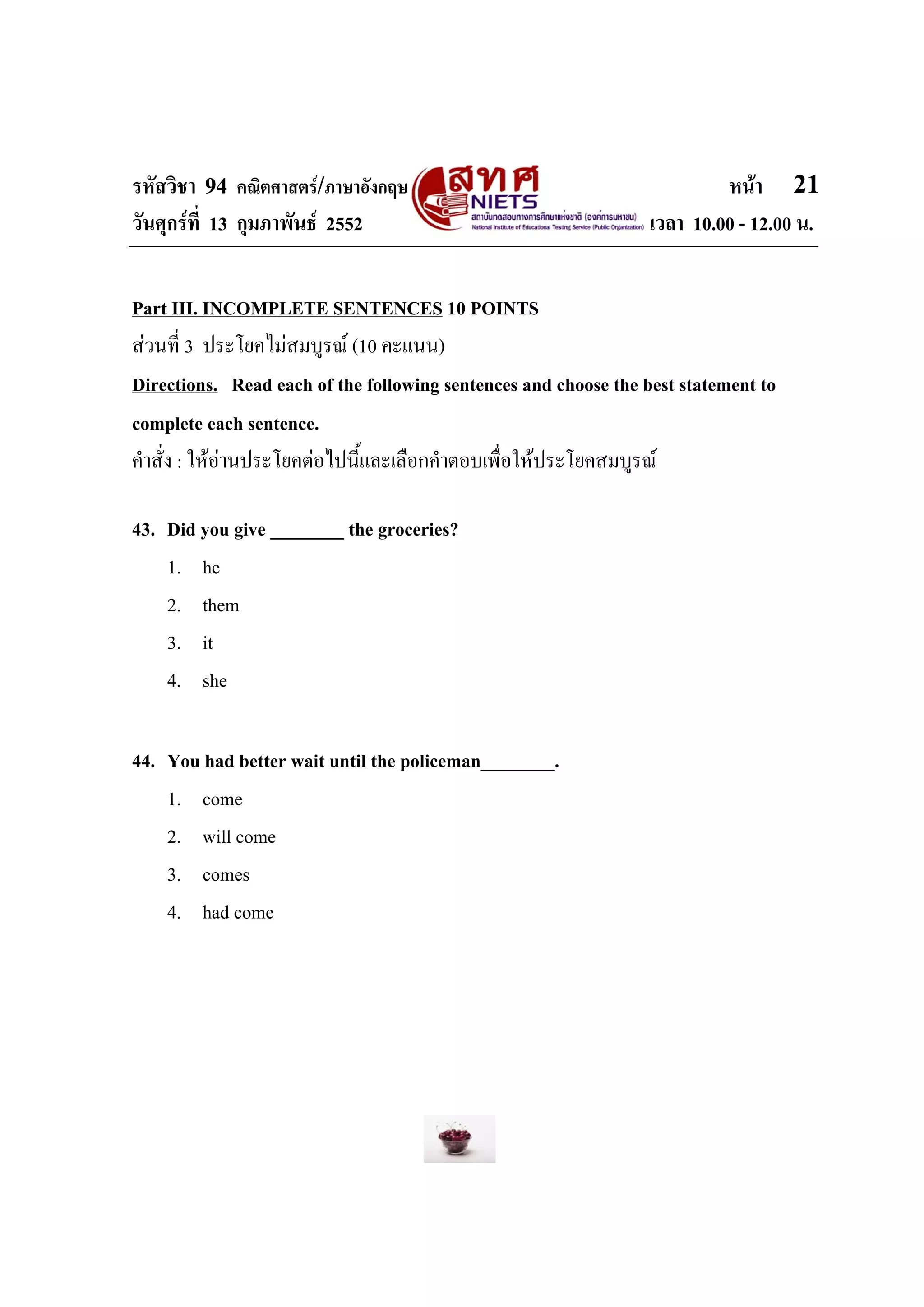 รหัสวิชา 94 คณิตศาสตร/ภาษาอังกฤษ                                         หนา 21
วันศุกรที่ 13 กุมภาพันธ 2552                                   เวลา 10.00 - 12.00 น.


Part III. INCOMPLETE SENTENCES 10 POINTS
สวนที่ 3 ประโยคไมสมบูรณ (10 คะแนน)
Directions. Read each of the following sentences and choose the best statement to
complete each sentence.
คําสั่ง : ใหอานประโยคตอไปนี้และเลือกคําตอบเพื่อใหประโยคสมบูรณ

43. Did you give ________ the groceries?
    1. he
    2. them
    3. it
    4. she

44. You had better wait until the policeman________.
    1. come
    2. will come
    3. comes
    4. had come
 