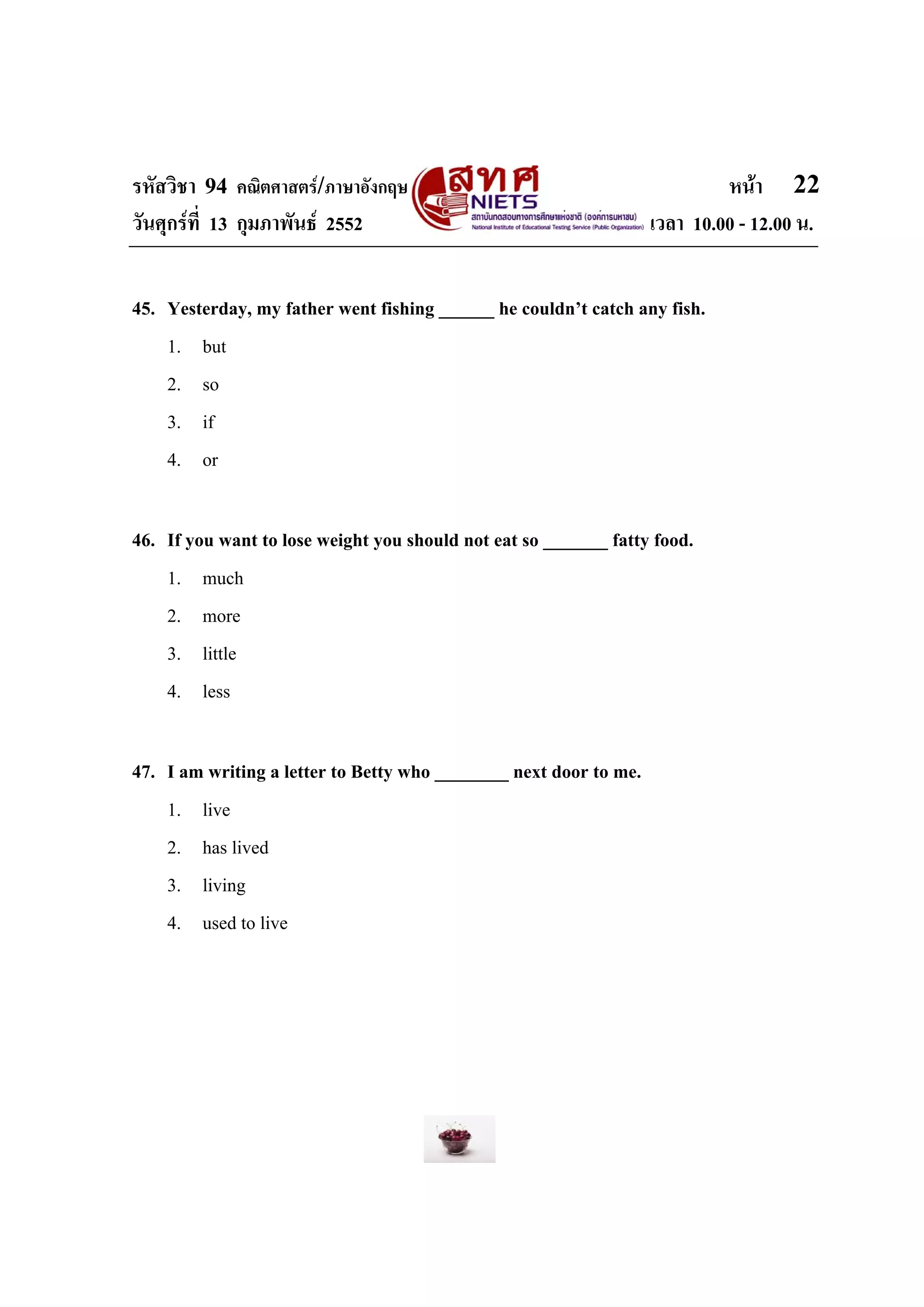 รหัสวิชา 94 คณิตศาสตร/ภาษาอังกฤษ                                           หนา 22
วันศุกรที่ 13 กุมภาพันธ 2552                                     เวลา 10.00 - 12.00 น.


45. Yesterday, my father went fishing ______ he couldn’t catch any fish.
    1. but
    2. so
    3. if
    4. or

46. If you want to lose weight you should not eat so _______ fatty food.
    1. much
    2. more
    3. little
    4. less

47. I am writing a letter to Betty who ________ next door to me.
    1. live
    2. has lived
    3. living
    4. used to live
 