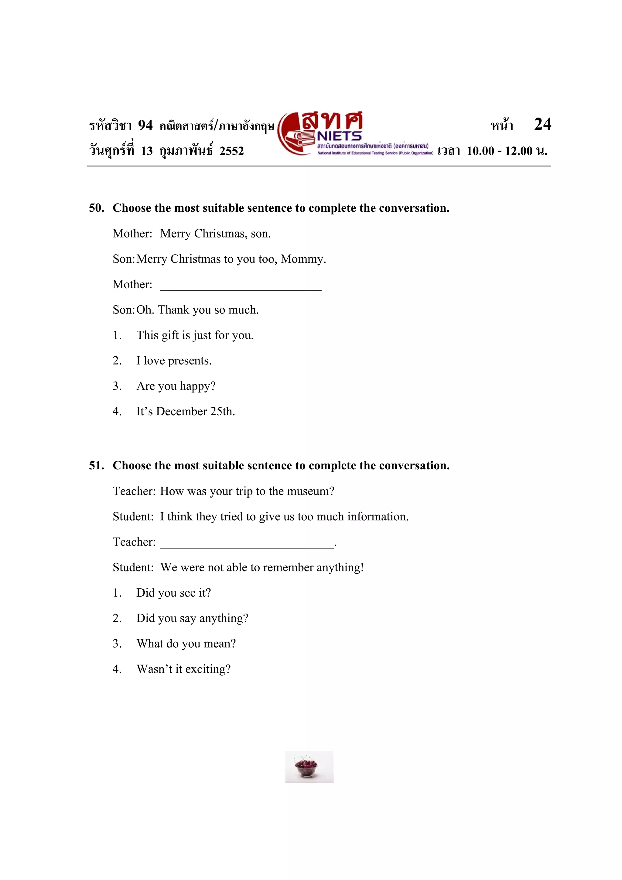รหัสวิชา 94 คณิตศาสตร/ภาษาอังกฤษ                                        หนา 24
วันศุกรที่ 13 กุมภาพันธ 2552                                  เวลา 10.00 - 12.00 น.


50. Choose the most suitable sentence to complete the conversation.
    Mother: Merry Christmas, son.
    Son: Merry Christmas to you too, Mommy.
    Mother: __________________________
    Son: Oh. Thank you so much.
    1. This gift is just for you.
    2. I love presents.
    3. Are you happy?
    4. It’s December 25th.

51. Choose the most suitable sentence to complete the conversation.
    Teacher: How was your trip to the museum?
    Student: I think they tried to give us too much information.
    Teacher: ____________________________.
    Student: We were not able to remember anything!
    1. Did you see it?
    2. Did you say anything?
    3. What do you mean?
    4. Wasn’t it exciting?
 