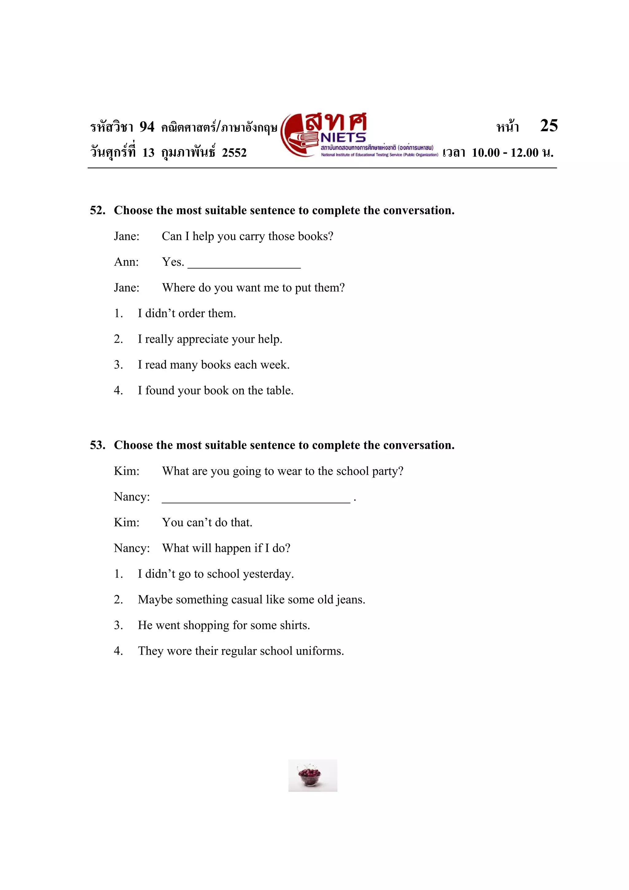 รหัสวิชา 94 คณิตศาสตร/ภาษาอังกฤษ                                        หนา 25
วันศุกรที่ 13 กุมภาพันธ 2552                                  เวลา 10.00 - 12.00 น.


52. Choose the most suitable sentence to complete the conversation.
    Jane: Can I help you carry those books?
    Ann: Yes. __________________
    Jane: Where do you want me to put them?
    1. I didn’t order them.
    2. I really appreciate your help.
    3. I read many books each week.
    4. I found your book on the table.

53. Choose the most suitable sentence to complete the conversation.
    Kim: What are you going to wear to the school party?
    Nancy: ______________________________ .
    Kim: You can’t do that.
    Nancy: What will happen if I do?
    1. I didn’t go to school yesterday.
    2. Maybe something casual like some old jeans.
    3. He went shopping for some shirts.
    4. They wore their regular school uniforms.
 