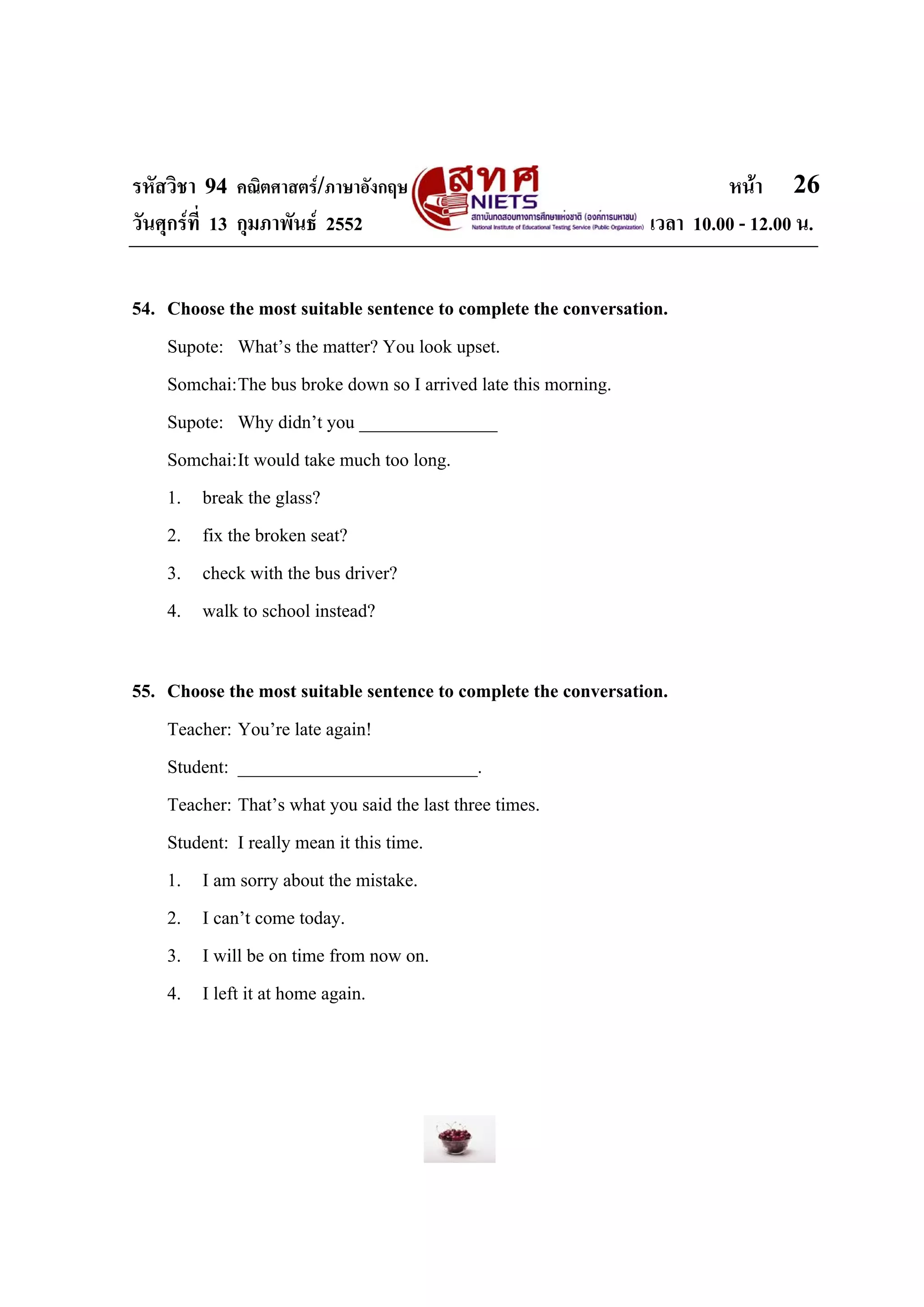 รหัสวิชา 94 คณิตศาสตร/ภาษาอังกฤษ                                        หนา 26
วันศุกรที่ 13 กุมภาพันธ 2552                                  เวลา 10.00 - 12.00 น.


54. Choose the most suitable sentence to complete the conversation.
    Supote: What’s the matter? You look upset.
    Somchai:The bus broke down so I arrived late this morning.
    Supote: Why didn’t you _______________
    Somchai:It would take much too long.
    1. break the glass?
    2. fix the broken seat?
    3. check with the bus driver?
    4. walk to school instead?

55. Choose the most suitable sentence to complete the conversation.
    Teacher: You’re late again!
    Student: __________________________.
    Teacher: That’s what you said the last three times.
    Student: I really mean it this time.
    1. I am sorry about the mistake.
    2. I can’t come today.
    3. I will be on time from now on.
    4. I left it at home again.
 