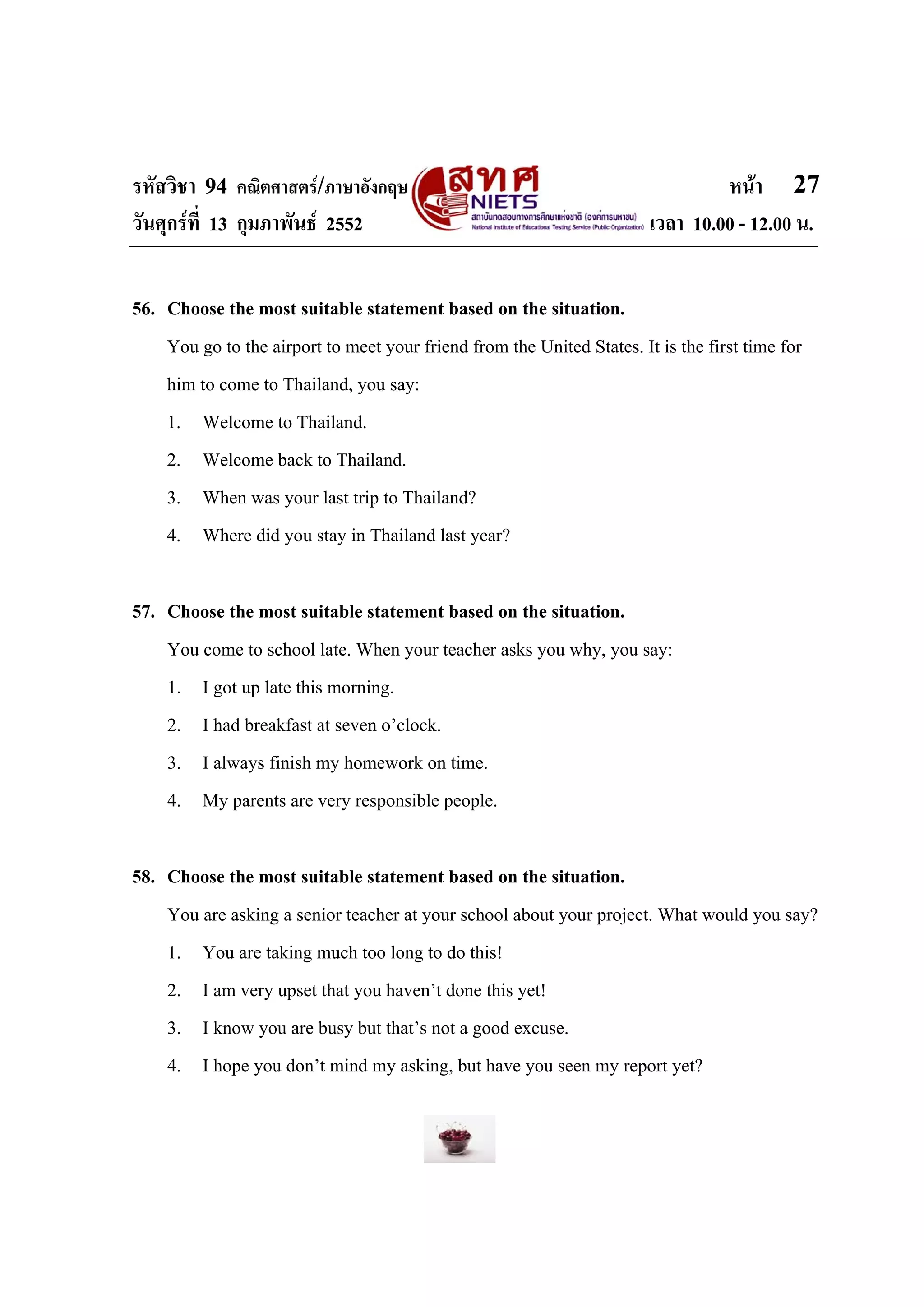 รหัสวิชา 94 คณิตศาสตร/ภาษาอังกฤษ                                                หนา 27
วันศุกรที่ 13 กุมภาพันธ 2552                                          เวลา 10.00 - 12.00 น.


56. Choose the most suitable statement based on the situation.
    You go to the airport to meet your friend from the United States. It is the first time for
    him to come to Thailand, you say:
    1. Welcome to Thailand.
    2. Welcome back to Thailand.
    3. When was your last trip to Thailand?
    4. Where did you stay in Thailand last year?

57. Choose the most suitable statement based on the situation.
    You come to school late. When your teacher asks you why, you say:
    1. I got up late this morning.
    2. I had breakfast at seven o’clock.
    3. I always finish my homework on time.
    4. My parents are very responsible people.

58. Choose the most suitable statement based on the situation.
    You are asking a senior teacher at your school about your project. What would you say?
    1. You are taking much too long to do this!
    2. I am very upset that you haven’t done this yet!
    3. I know you are busy but that’s not a good excuse.
    4. I hope you don’t mind my asking, but have you seen my report yet?
 