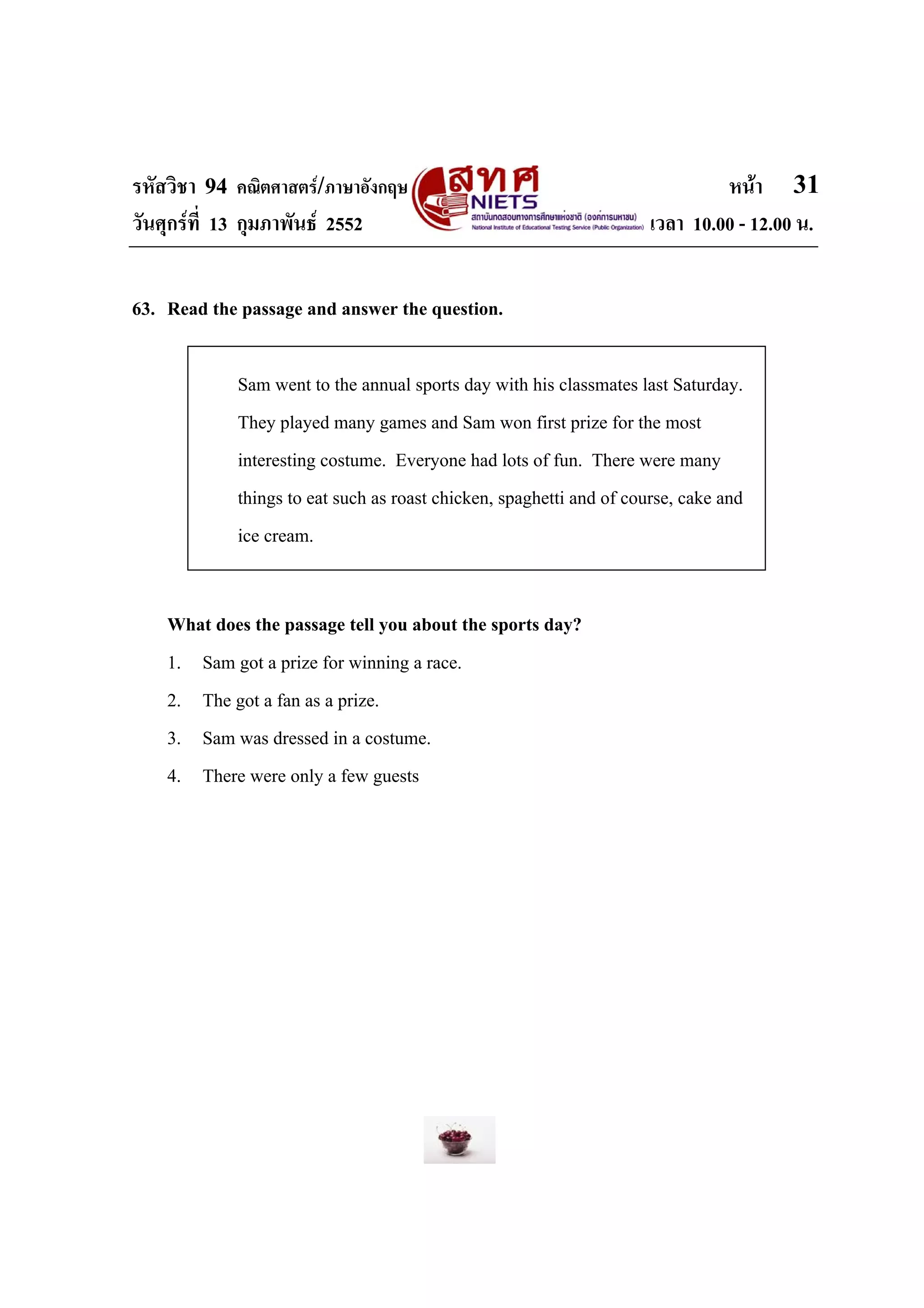 รหัสวิชา 94 คณิตศาสตร/ภาษาอังกฤษ                                             หนา 31
วันศุกรที่ 13 กุมภาพันธ 2552                                       เวลา 10.00 - 12.00 น.


63. Read the passage and answer the question.

            Sam went to the annual sports day with his classmates last Saturday.
            They played many games and Sam won first prize for the most
            interesting costume. Everyone had lots of fun. There were many
            things to eat such as roast chicken, spaghetti and of course, cake and
            ice cream.


    What does the passage tell you about the sports day?
    1. Sam got a prize for winning a race.
    2. The got a fan as a prize.
    3. Sam was dressed in a costume.
    4. There were only a few guests
 