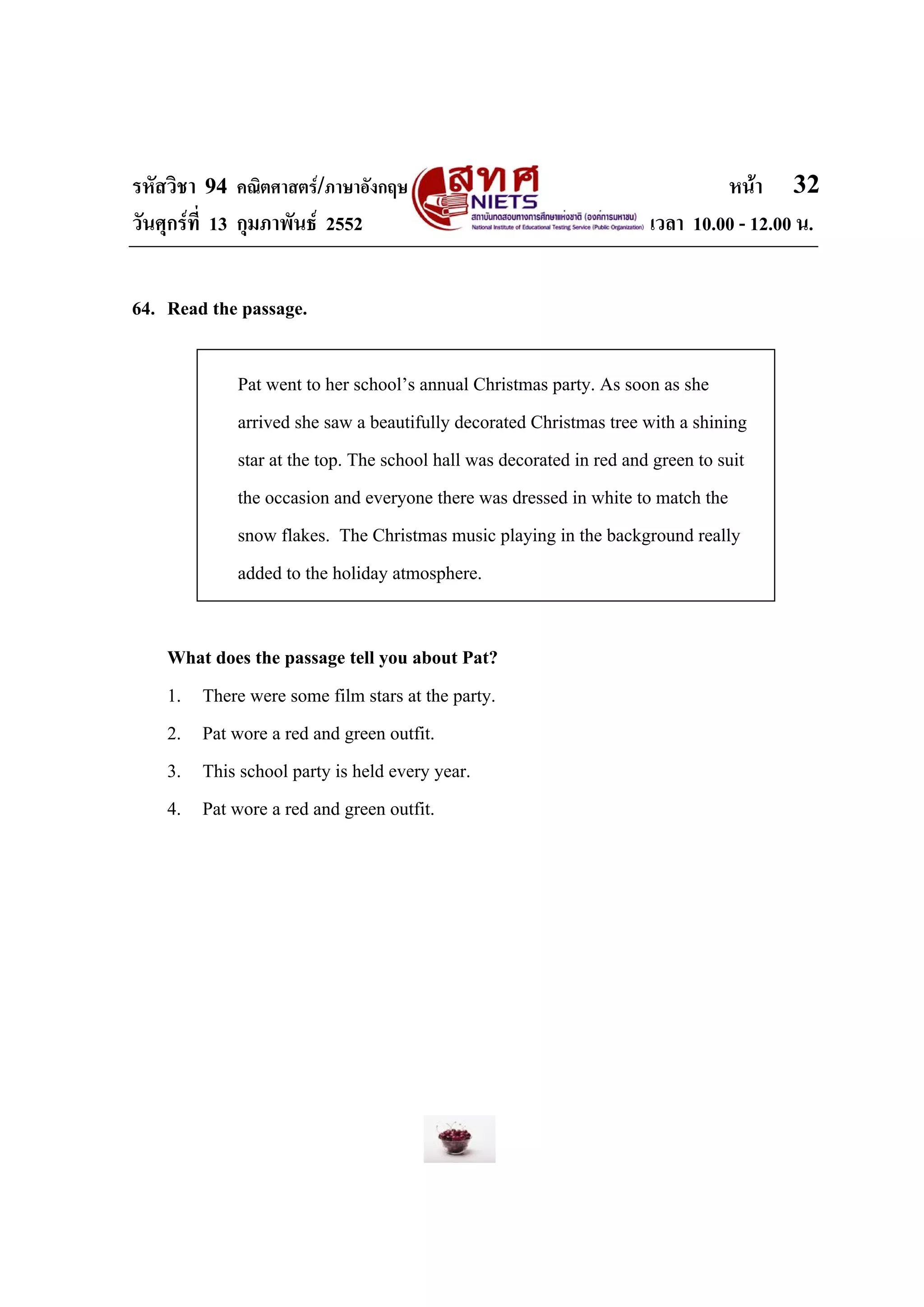 รหัสวิชา 94 คณิตศาสตร/ภาษาอังกฤษ                                              หนา 32
วันศุกรที่ 13 กุมภาพันธ 2552                                        เวลา 10.00 - 12.00 น.


64. Read the passage.

             Pat went to her school’s annual Christmas party. As soon as she
             arrived she saw a beautifully decorated Christmas tree with a shining
             star at the top. The school hall was decorated in red and green to suit
             the occasion and everyone there was dressed in white to match the
             snow flakes. The Christmas music playing in the background really
             added to the holiday atmosphere.


    What does the passage tell you about Pat?
    1. There were some film stars at the party.
    2. Pat wore a red and green outfit.
    3. This school party is held every year.
    4. Pat wore a red and green outfit.
 