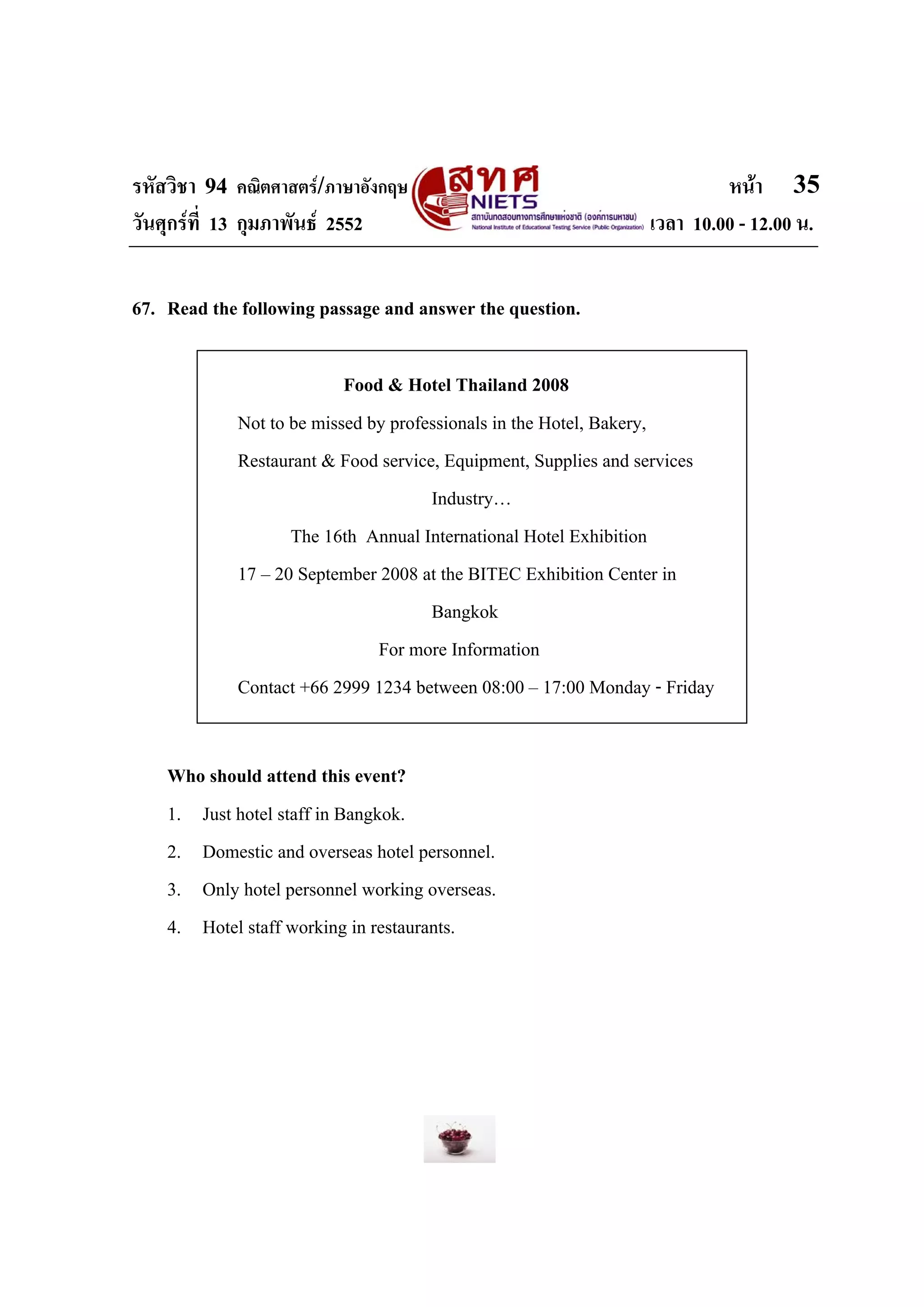 รหัสวิชา 94 คณิตศาสตร/ภาษาอังกฤษ                                       หนา 35
วันศุกรที่ 13 กุมภาพันธ 2552                                 เวลา 10.00 - 12.00 น.


67. Read the following passage and answer the question.

                          Food & Hotel Thailand 2008
            Not to be missed by professionals in the Hotel, Bakery,
            Restaurant & Food service, Equipment, Supplies and services
                                     Industry…
                   The 16th Annual International Hotel Exhibition
            17 – 20 September 2008 at the BITEC Exhibition Center in
                                     Bangkok
                              For more Information
            Contact +66 2999 1234 between 08:00 – 17:00 Monday - Friday


    Who should attend this event?
    1. Just hotel staff in Bangkok.
    2. Domestic and overseas hotel personnel.
    3. Only hotel personnel working overseas.
    4. Hotel staff working in restaurants.
 