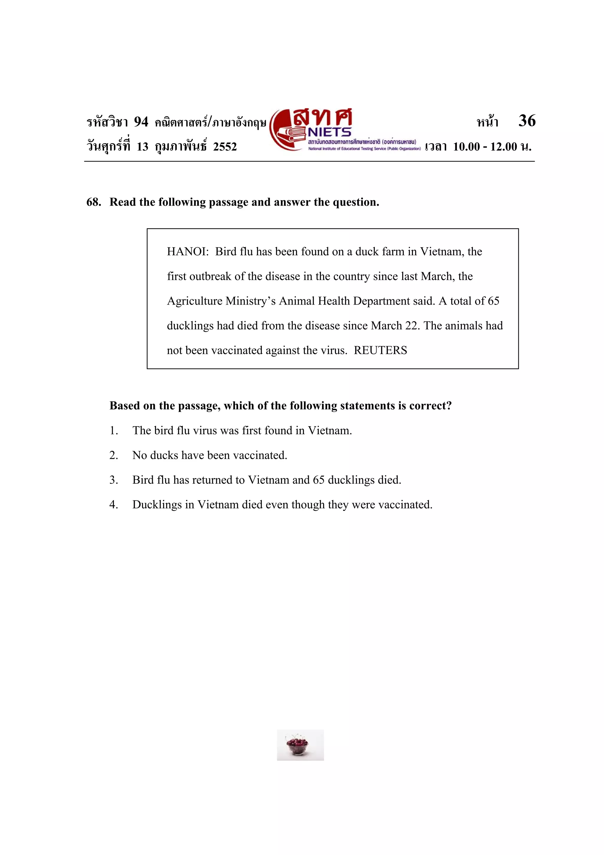 รหัสวิชา 94 คณิตศาสตร/ภาษาอังกฤษ                                          หนา 36
วันศุกรที่ 13 กุมภาพันธ 2552                                    เวลา 10.00 - 12.00 น.


68. Read the following passage and answer the question.

               HANOI: Bird flu has been found on a duck farm in Vietnam, the
               first outbreak of the disease in the country since last March, the
               Agriculture Ministry’s Animal Health Department said. A total of 65
               ducklings had died from the disease since March 22. The animals had
               not been vaccinated against the virus. REUTERS


    Based on the passage, which of the following statements is correct?
    1. The bird flu virus was first found in Vietnam.
    2. No ducks have been vaccinated.
    3. Bird flu has returned to Vietnam and 65 ducklings died.
    4. Ducklings in Vietnam died even though they were vaccinated.
 