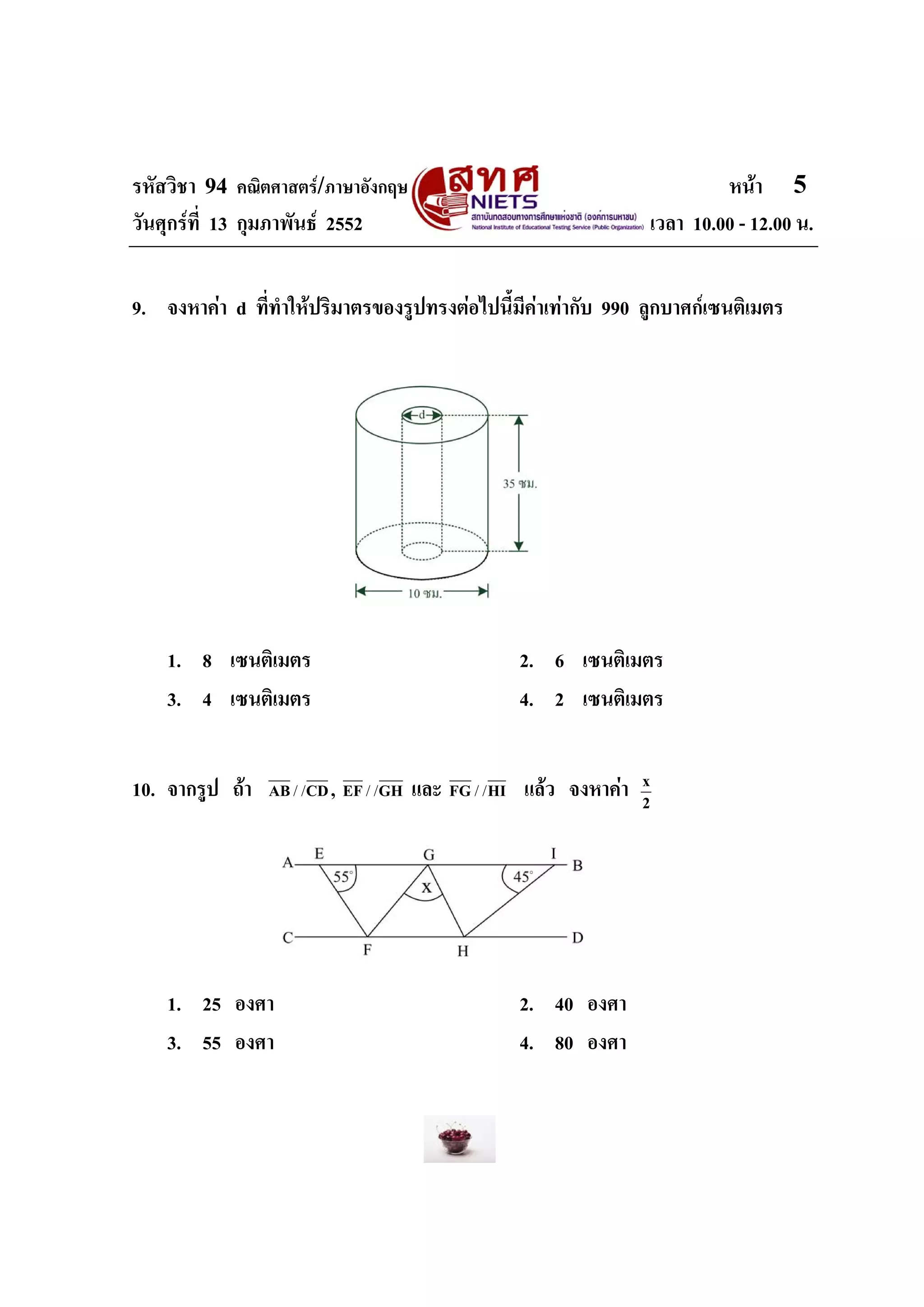 รหัสวิชา 94 คณิตศาสตร/ภาษาอังกฤษ                                            หนา 5
วันศุกรที่ 13 กุมภาพันธ 2552                                      เวลา 10.00 - 12.00 น.


9. จงหาคา d ที่ทําใหปริมาตรของรูปทรงตอไปนี้มีคาเทากับ 990 ลูกบาศกเซนติเมตร




    1. 8 เซนติเมตร                                 2. 6 เซนติเมตร
    3. 4 เซนติเมตร                                 4. 2 เซนติเมตร


10. จากรูป ถา           ,
                 AB / / CD EF / / GH   และ FG / / HI แลว จงหาคา   x
                                                                    2




    1. 25 องศา                                     2. 40 องศา
    3. 55 องศา                                     4. 80 องศา
 