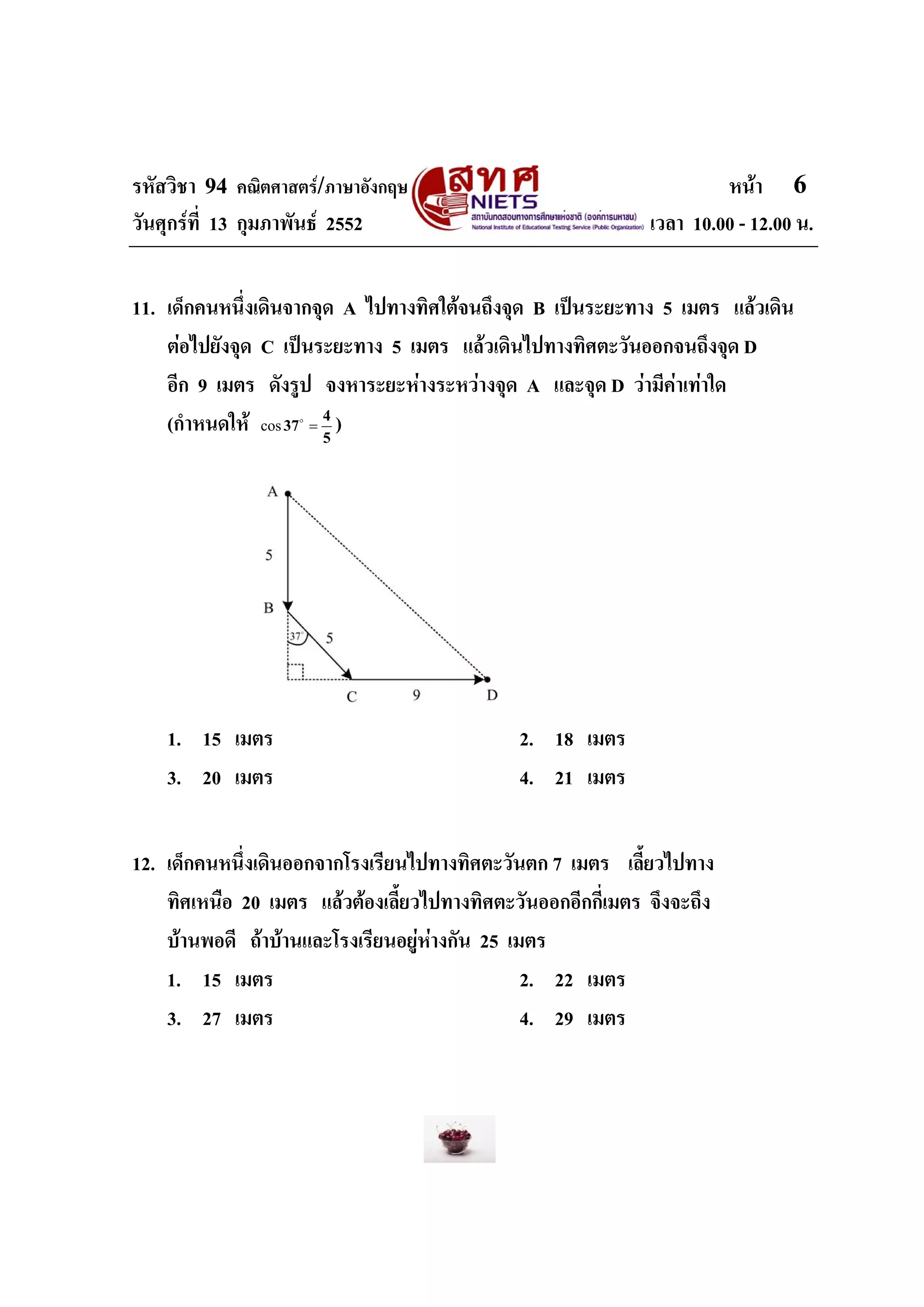 รหัสวิชา 94 คณิตศาสตร/ภาษาอังกฤษ                                      หนา 6
วันศุกรที่ 13 กุมภาพันธ 2552                                เวลา 10.00 - 12.00 น.


11. เด็กคนหนึ่งเดินจากจุด A ไปทางทิศใตจนถึงจุด B เปนระยะทาง 5 เมตร แลวเดิน
    ตอไปยังจุด C เปนระยะทาง 5 เมตร แลวเดินไปทางทิศตะวันออกจนถึงจุด D
    อีก 9 เมตร ดังรูป จงหาระยะหางระหวางจุด A และจุด D วามีคาเทาใด
    (กําหนดให cos 37 = 4 )
                    o
                        5




    1. 15 เมตร                                2. 18 เมตร
    3. 20 เมตร                                4. 21 เมตร


12. เด็กคนหนึ่งเดินออกจากโรงเรียนไปทางทิศตะวันตก 7 เมตร เลี้ยวไปทาง
    ทิศเหนือ 20 เมตร แลวตองเลี้ยวไปทางทิศตะวันออกอีกกี่เมตร จึงจะถึง
    บานพอดี ถาบานและโรงเรียนอยูหางกัน 25 เมตร
    1. 15 เมตร                                  2. 22 เมตร
    3. 27 เมตร                                  4. 29 เมตร
 