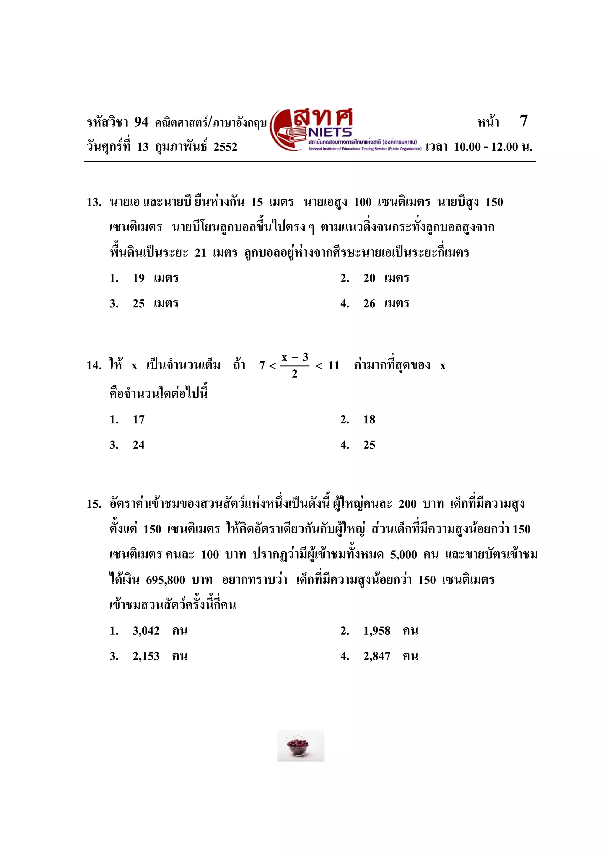 รหัสวิชา 94 คณิตศาสตร/ภาษาอังกฤษ                                         หนา 7
วันศุกรที่ 13 กุมภาพันธ 2552                                   เวลา 10.00 - 12.00 น.


13. นายเอ และนายบี ยืนหางกัน 15 เมตร นายเอสูง 100 เซนติเมตร นายบีสูง 150
    เซนติเมตร นายบีโยนลูกบอลขึ้นไปตรง ๆ ตามแนวดิ่งจนกระทั่งลูกบอลสูงจาก
    พื้นดินเปนระยะ 21 เมตร ลูกบอลอยูหางจากศีรษะนายเอเปนระยะกี่เมตร
    1. 19 เมตร                                2. 20 เมตร
    3. 25 เมตร                                4. 26 เมตร


14. ให x เปนจํานวนเต็ม ถา     7<
                                      x−3   <   11 คามากที่สุดของ x
                                       2
    คือจํานวนใดตอไปนี้
    1. 17                                         2. 18
    3. 24                                         4. 25


15. อัตราคาเขาชมของสวนสัตวแหงหนึ่งเปนดังนี้ ผูใหญคนละ 200 บาท เด็กที่มีความสูง
    ตั้งแต 150 เซนติเมตร ใหคดอัตราเดียวกันกับผูใหญ สวนเด็กที่มีความสูงนอยกวา 150
                                ิ
    เซนติเมตร คนละ 100 บาท ปรากฏวามีผูเขาชมทั้งหมด 5,000 คน และขายบัตรเขาชม
    ไดเงิน 695,800 บาท อยากทราบวา เด็กที่มีความสูงนอยกวา 150 เซนติเมตร
    เขาชมสวนสัตวครั้งนี้กี่คน
    1. 3,042 คน                                   2. 1,958 คน
    3. 2,153 คน                                   4. 2,847 คน
 