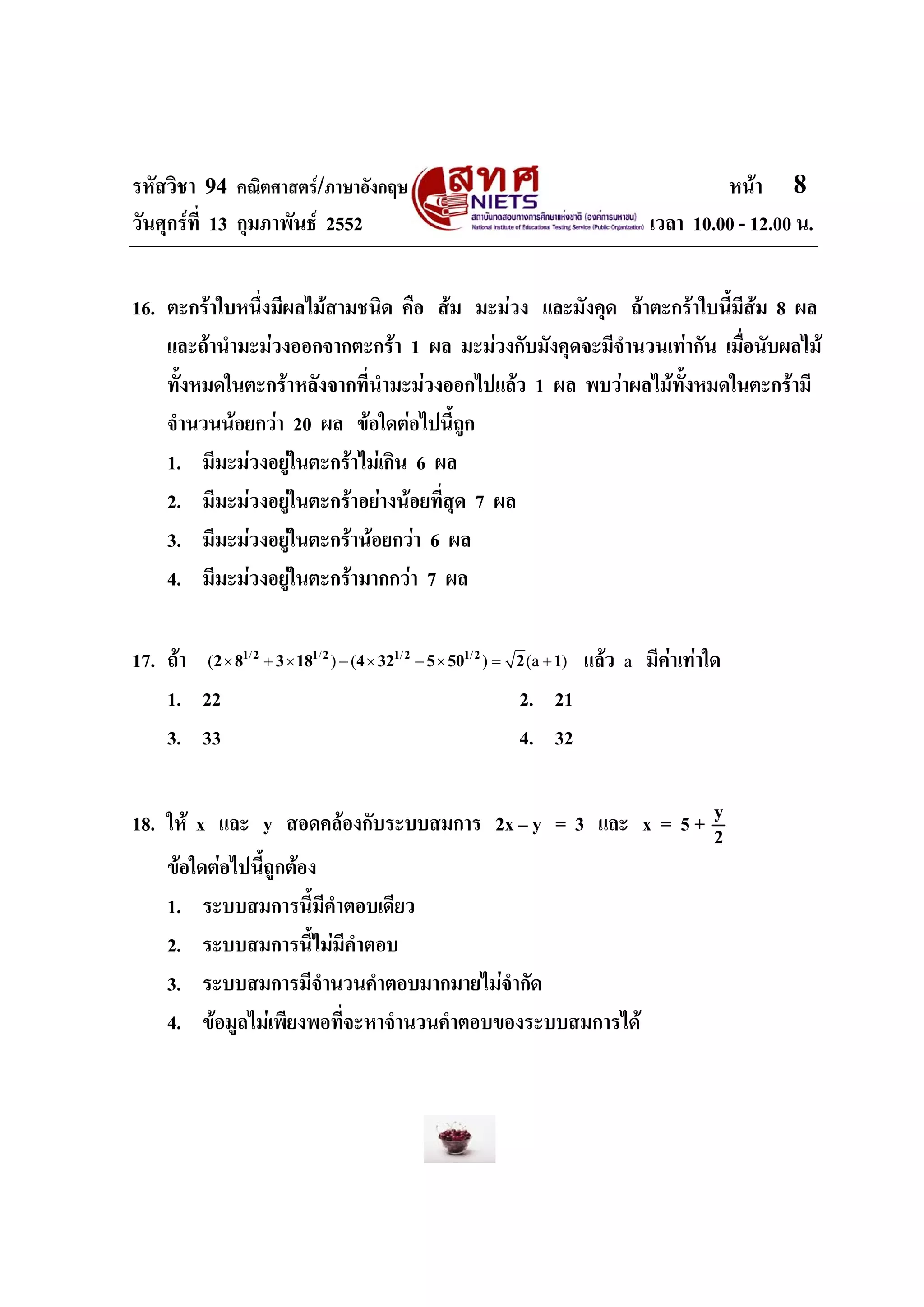 รหัสวิชา 94 คณิตศาสตร/ภาษาอังกฤษ                                                         หนา 8
วันศุกรที่ 13 กุมภาพันธ 2552                                                   เวลา 10.00 - 12.00 น.


16. ตะกราใบหนึงมีผลไมสามชนิด คือ สม มะมวง และมังคุด ถาตะกราใบนี้มสม 8 ผล
               ่                                                          ี
    และถานํามะมวงออกจากตะกรา 1 ผล มะมวงกับมังคุดจะมีจํานวนเทากัน เมื่อนับผลไม
    ทั้งหมดในตะกราหลังจากที่นํามะมวงออกไปแลว 1 ผล พบวาผลไมทั้งหมดในตะกรามี
    จํานวนนอยกวา 20 ผล ขอใดตอไปนี้ถูก
    1. มีมะมวงอยูในตะกราไมเกิน 6 ผล
    2. มีมะมวงอยูในตะกราอยางนอยที่สุด 7 ผล
    3. มีมะมวงอยูในตะกรานอยกวา 6 ผล
    4. มีมะมวงอยูในตะกรามากกวา 7 ผล

17. ถา (2 × 81/ 2 + 3 × 181/ 2 ) − (4 × 321/ 2 − 5 × 501/ 2 ) = 2 (a + 1) แลว a มีคาเทาใด
    1. 22                                                        2. 21
    3. 33                                                        4. 32


18. ให x และ y สอดคลองกับระบบสมการ 2x – y = 3 และ x = 5 + y
                                                            2
    ขอใดตอไปนี้ถกตอง
                  ู
    1. ระบบสมการนี้มีคําตอบเดียว
    2. ระบบสมการนี้ไมมีคําตอบ
    3. ระบบสมการมีจํานวนคําตอบมากมายไมจํากัด
    4. ขอมูลไมเพียงพอที่จะหาจํานวนคําตอบของระบบสมการได
 