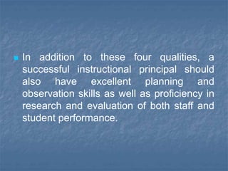  In addition to these four qualities, a
successful instructional principal should
also have excellent planning and
observation skills as well as proficiency in
research and evaluation of both staff and
student performance.
 