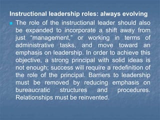Instructional leadership roles: always evolving
 The role of the instructional leader should also
be expanded to incorporate a shift away from
just “management,” or working in terms of
administrative tasks, and move toward an
emphasis on leadership. In order to achieve this
objective, a strong principal with solid ideas is
not enough; success will require a redefinition of
the role of the principal. Barriers to leadership
must be removed by reducing emphasis on
bureaucratic structures and procedures.
Relationships must be reinvented.
 