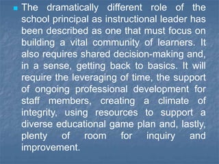  The dramatically different role of the
school principal as instructional leader has
been described as one that must focus on
building a vital community of learners. It
also requires shared decision-making and,
in a sense, getting back to basics. It will
require the leveraging of time, the support
of ongoing professional development for
staff members, creating a climate of
integrity, using resources to support a
diverse educational game plan and, lastly,
plenty of room for inquiry and
improvement.
 