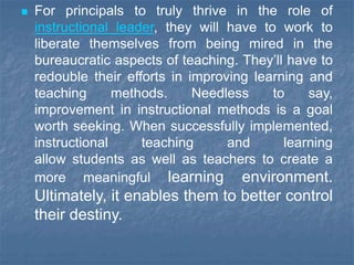  For principals to truly thrive in the role of
instructional leader, they will have to work to
liberate themselves from being mired in the
bureaucratic aspects of teaching. They’ll have to
redouble their efforts in improving learning and
teaching methods. Needless to say,
improvement in instructional methods is a goal
worth seeking. When successfully implemented,
instructional teaching and learning
allow students as well as teachers to create a
more meaningful learning environment.
Ultimately, it enables them to better control
their destiny.
 