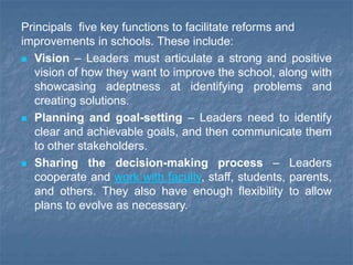 Principals five key functions to facilitate reforms and
improvements in schools. These include:
 Vision – Leaders must articulate a strong and positive
vision of how they want to improve the school, along with
showcasing adeptness at identifying problems and
creating solutions.
 Planning and goal-setting – Leaders need to identify
clear and achievable goals, and then communicate them
to other stakeholders.
 Sharing the decision-making process – Leaders
cooperate and work with faculty, staff, students, parents,
and others. They also have enough flexibility to allow
plans to evolve as necessary.
 