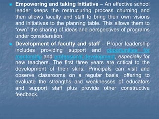  Empowering and taking initiative – An effective school
leader keeps the restructuring process churning and
then allows faculty and staff to bring their own visions
and initiatives to the planning table. This allows them to
“own” the sharing of ideas and perspectives of programs
under consideration.
 Development of faculty and staff – Proper leadership
includes providing support and opportunities for
mentorship and professional development, especially for
new teachers. The first three years are critical to the
development of their skills. Principals can visit and
observe classrooms on a regular basis, offering to
evaluate the strengths and weaknesses of educators
and support staff plus provide other constructive
feedback.
 