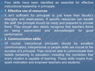  Four skills have been identified as essential for effective
instructional leadership in principals.
 1. Effective use of resources
 It isn’t sufficient for principals to just know their faculty’s
strengths and weaknesses. If specific resources can benefit
the staff, the principal should be ready and prepared to provide
them. They should also clearly recognize that teachers thrive
on being appreciated and acknowledged for good
performance.
 2. Communication skills
 Of course, instructional principals should be excellent
communicators. Interpersonal or people skills are crucial to the
success of a principal. They must be able to communicate their
beliefs pertaining to education, including the conviction that
every student is capable of learning. These skills inspire trust,
spark motivation and empower teachers and students.
 