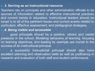  3. Serving as an instructional resource
Teachers rely on principals and other administration officials to be
sources of information related to effective instructional practices
and current trends in education. Instructional leaders should be
tuned in to all of the pertinent issues and current events related to
curriculum, effective assessment, and pedagogical strategies.
 4. Being visible and accessible
good principals should be a positive, vibrant and visible
presence in the school. Modeling behaviors of learning, focusing
on learning objectives, and leading by example are crucial to the
success of an instructional principal.
a successful instructional principal should also have
excellent planning and observation skills as well as proficiency in
research and evaluation of both staff and student performance.
 