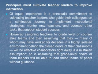 Principals must cultivate teacher leaders to improve
instruction
 Of equal importance is a principal’s commitment to
cultivating teacher leaders who guide their colleagues on
a continuous journey to implement instructional
strategies, mentor new teachers, and oversee other
tasks that support student success.
 However, assigning teachers to grade level or course-
alike teams and then assuming that they — many of
whom may have worked for decades in a highly isolated
environment behind the closed doors of their classrooms
— will be effective collaborators right away is a mistaken
assumption; so is assuming that grade-level chairs or
team leaders will be able to lead these teams of peers
without guidance.
 